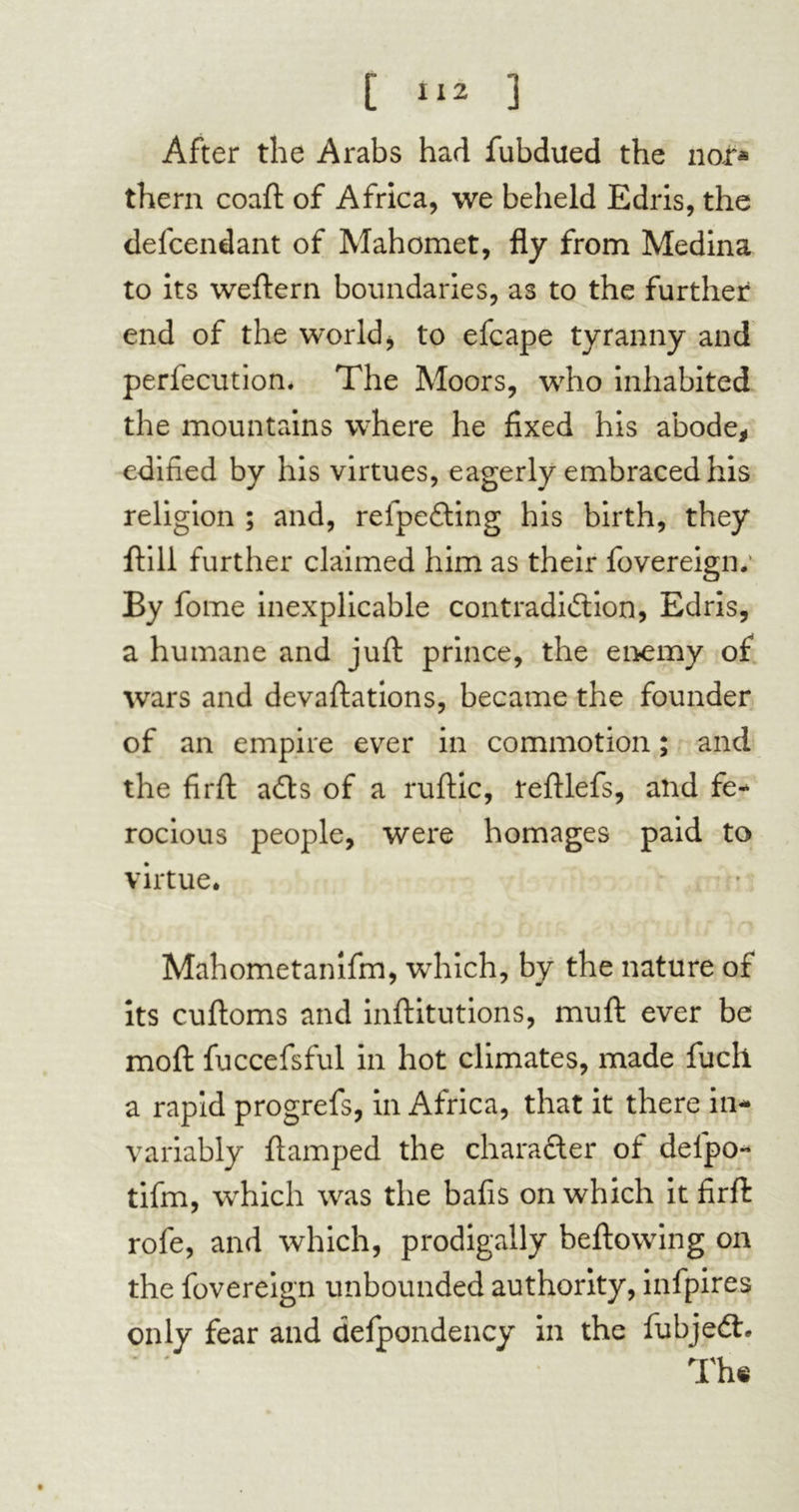 C 3 After the Arabs had fubdued the nor* them coaft of Africa, we beheld Edris, the defcendant of Mahomet, fly from Medina to its weftern boundaries, as to the further end of the world, to efcape tyranny and perfecution* The Moors, who inhabited the mountains where he fixed his abode, edified by his virtues, eagerly embraced his religion ; and, refpe&ing his birth, they flill further claimed him as their fovereign.' By fome inexplicable contradiction, Edris, a humane and juft prince, the enemy of wars and devaftations, became the founder of an empire ever in commotion ; and the firft aCts of a ruftic, teftlefs, and fe- rocious people, were homages paid to virtue. Mahometanifm, which, by the nature of its cuftoms and inftitutions, muft ever be moft fuccefsful in hot climates, made fucll a rapid progrefs, in Africa, that it there in- variably ftamped the character of delpo- tifm, which was the bafis on which it firft rofe, and which, prodigally bellowing on the fovereign unbounded authority, infpires only fear and defpondency in the fubjeCh The