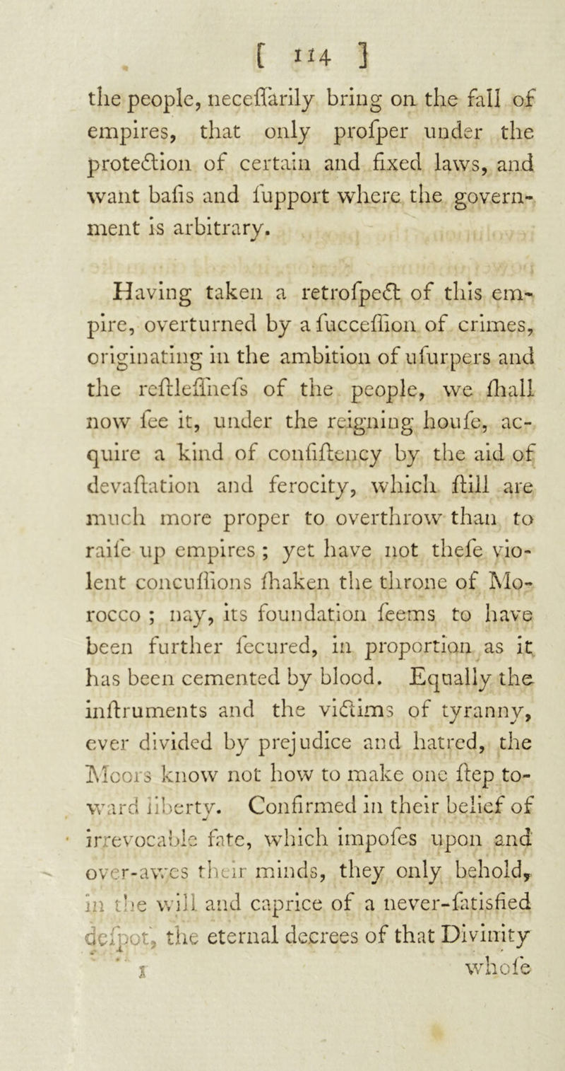 the people, neceffarily bring on the fall of empires, that only profper under the protedion of certain and fixed laws, and want bafis and fupport where the govern- ment is arbitrary. Having taken a retrofpcd of this em- pire, overturned by afucceflion of crimes, originating in the ambition of ufurpers and the rcftleflhefs of the people, we fhall now iee it, under the reigning houfe, ac- quire a kind of confiflency by the aid of devaluation and ferocity, which ftill are much more proper to overthrow than to raife up empires ; yet have not thefe vio- lent concuflions fhaken the throne of Mo- rocco ; nay, its foundation feems to have been further fecured, in proportion as it has been cemented by blood. Equally the inftruments and the vidims of tyranny, ever divided by prejudice and hatred, the Moors know not how to make one ftep to- ward iibertv. Confirmed in their belief of j irrevocable fate, which impofes upon and over-awes their minds, they only behold, in the will, and caprice of a never-fatisfied deipot, the eternal decrees of that Divinity i whole