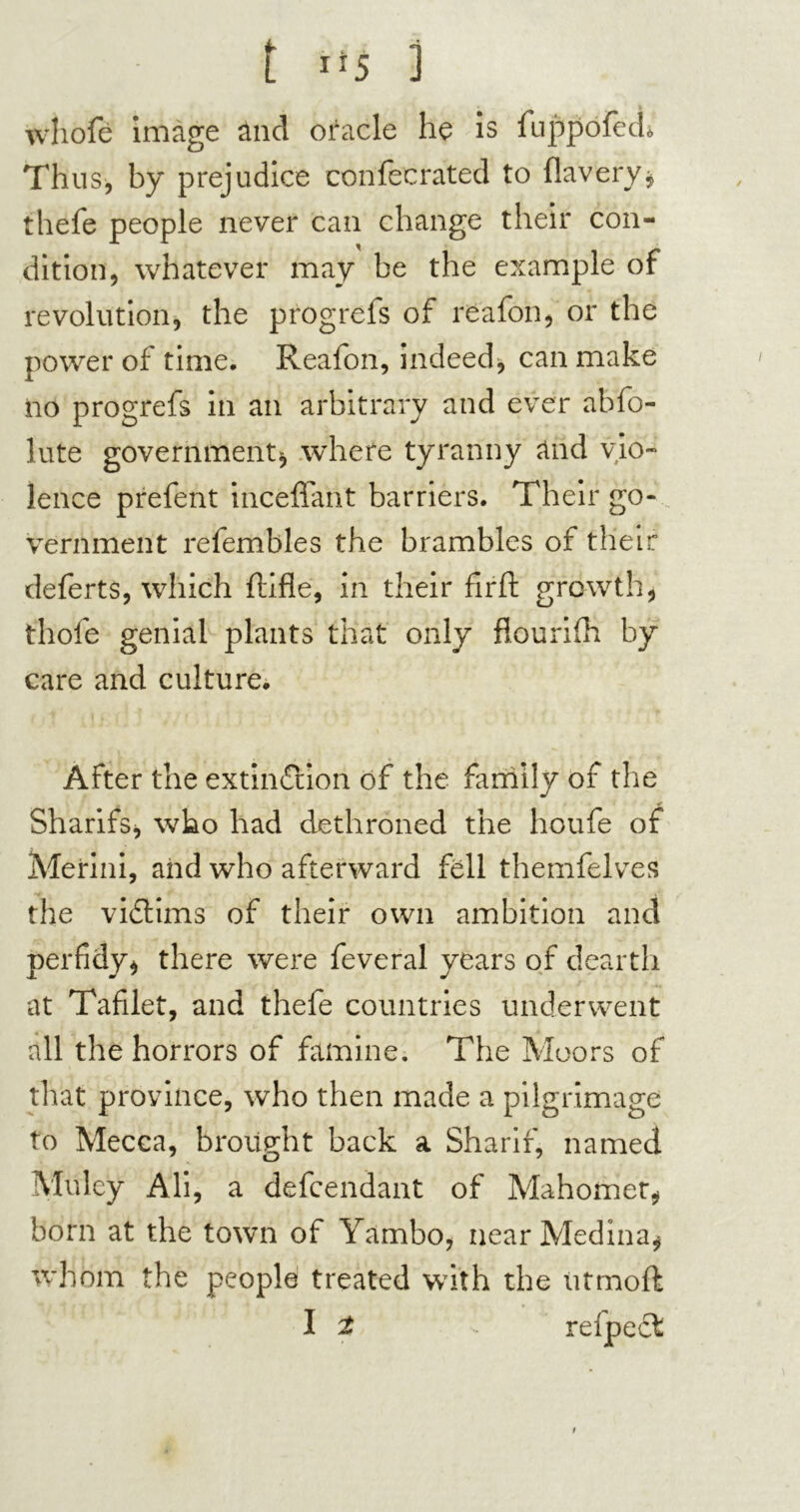 whofé image ând oracle he is fuppofech Thus, by prejudice confecrated to flavery, thefe people never can change their con- dition, whatever may be the example of revolution, the progrefs of reafon, or the power of time. Reafon, indeed, can make iio progrefs in an arbitrary and ever abfo- lute government, where tyranny and vio- lence prefent inceflant barriers. Their go- vernment refembles the brambles of their deferts, which ftifle, in their fir ft growth, thole genial plants that only flourifh by care and culture. After the extinction of the family of the Sharifs, who had dethroned the houfe of Merini, and who afterward fell themfelves the victims of their own ambition and perfidy, there were feveral years of dearth at Tafilet, and thefe countries underwent all the horrors of famine. The Moors of that province, who then made a pilgrimage to Mecca, brought back a Sharif, named Mulcy Ali, a defcendant of Mahomet, born at the town of Yambo, near Medina, whom the people treated with the iitmoft I t relpecl t
