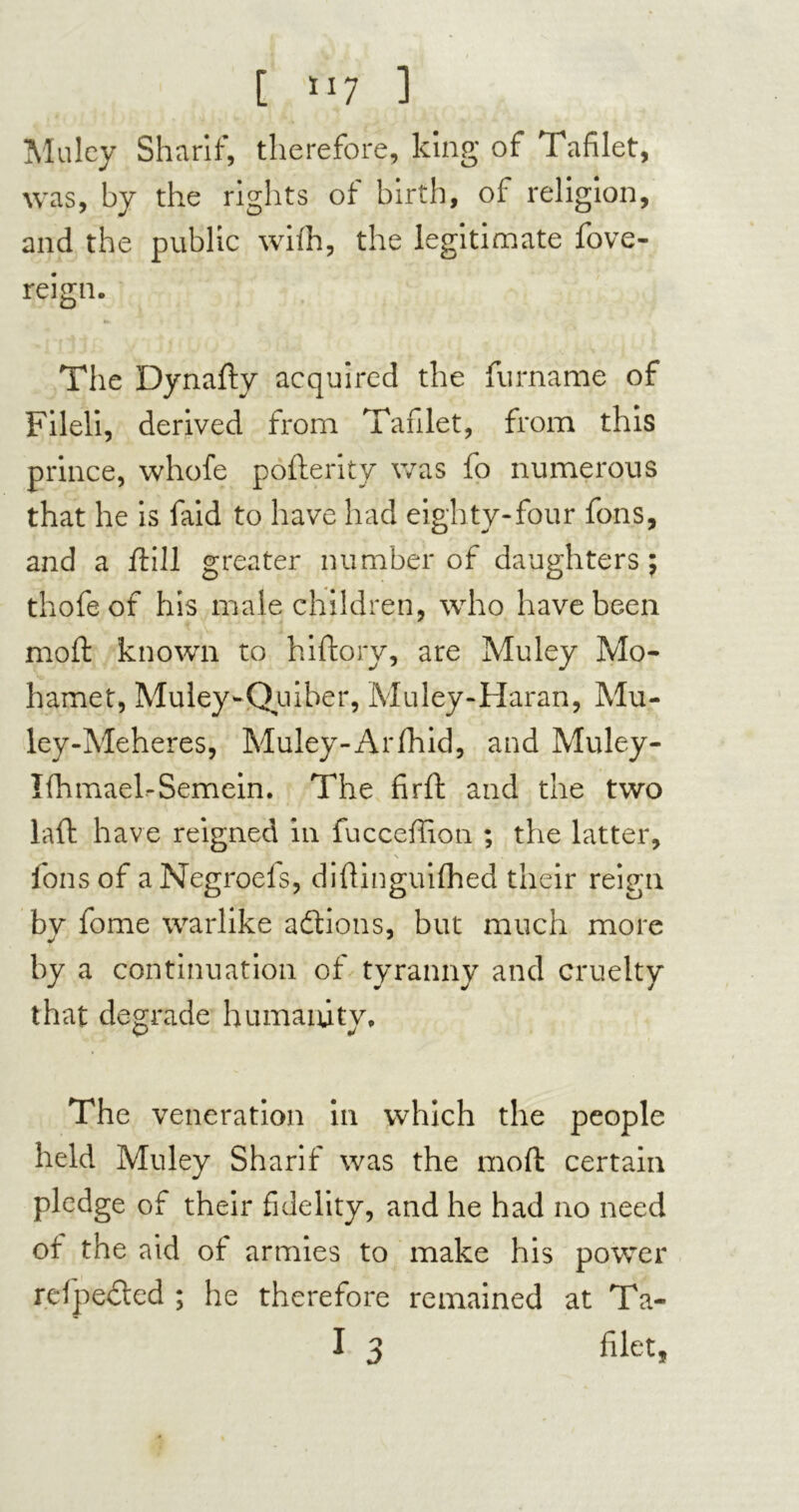 [ >>7 ] Mu ley Sharif, therefore, king of Tafilet, was, by the rights of birth, of religion, and the public with, the legitimate fove- reign. The Dynafty acquired the furname of Filed, derived from Tafilet, from this prince, whofe pofterity was fo numerous that he is faid to have had eighty-four fons, and a frill greater number of daughters; thofeof his male children, who have been mod: known to hiftory, are Muley Mo- hamet, Muley-Quiber, Muley-Haran, Mu- ley-Meheres, Muley-Arfhid, and Muley- Ifhmael-Semein. The firft and the two laid have reigned in fucceffion ; the latter, \ fons of aNegroefs, diftinguifhed their reign bv fome warlike actions, but much more by a continuation of tyranny and cruelty that degrade humanity. The veneration in which the people held Muley Sharif was the moft certain pledge of their fidelity, and he had no need of the aid of armies to make his power refpedled ; he therefore remained at Ta-