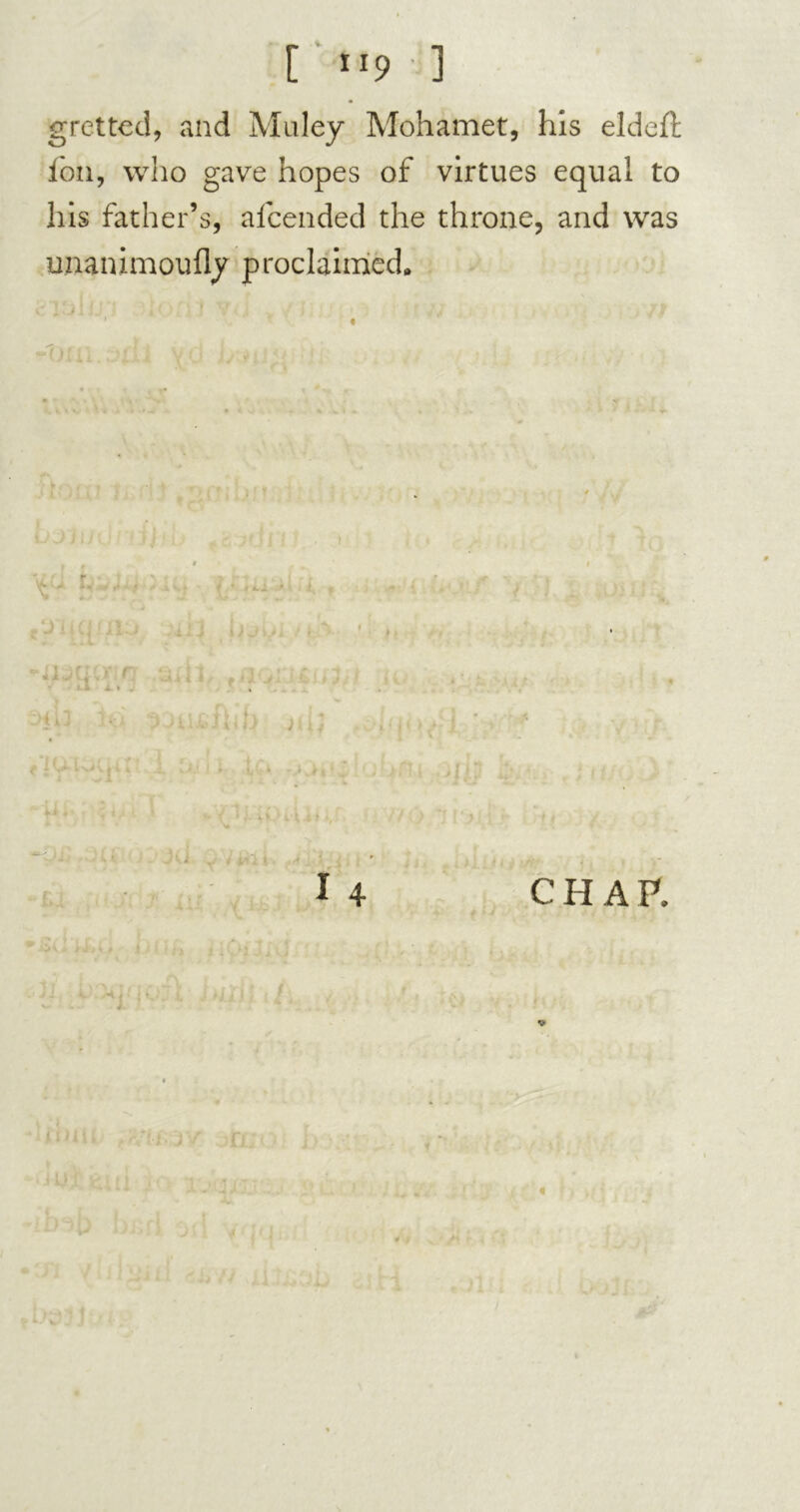 [ tip ] gretted, and Muley Mohamet, his eldeft foil, who gave hopes of virtues equal to his father’s, afcended the throne, and was unanimoufly proclaimed,, ■1 . / ' • j