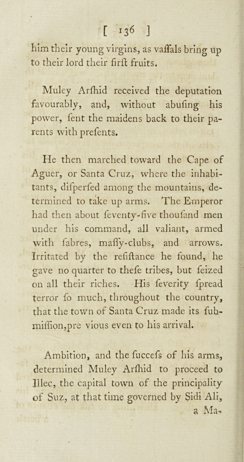 [ '3« I him their young virgins, as vaflfals bring up to their lord their fir ft fruits. Muley Arfhid received the deputation favourably, and, without abufing his power, fent the maidens back to their pa- rents with prefents. He then marched toward the Cape of Aguer, or Santa Cruz, where the inhabi- tants, difperfed among the mountains, de- termined to take up arms. The Emperor had then about feventy-five thou land men under his command, all valiant, armed with fabres, mafly-clubs, and arrows. Irritated by the refiftance he found, he gave no quarter to thefe tribes, but feized on all their riches. His feverity lpread terror fo much, throughout the country, that the town of Santa Cruz made its fub- miffion,pre vious even to his arrival. Ambition, and the fuccefs of his arms, determined Muley Arfhid to proceed to Jilec, the capital town of the principality of Suz, at that time governed by Sidi Ali, a Ma*