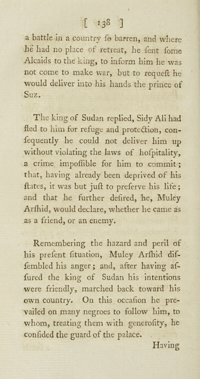 t >38 ] a battle in a country fa barren, and where he had no place of retreat, he fent fome Alcaids to the king, to inform him he was not come to make war, but to requeft he would deliver into his hands the prince of Suz. The king of Sudan replied, Sidy Ali had fled to him for refuge and p rote ft ion, con- fequently he could not deliver him up without violating the laws of hofpitality, a crime impoffible for him to commit ; that, having already been deprived of his fiâtes, it was but juft to preferve his life; and that he further defired, he, Muley Arfhid, would declare, whether he came as as a friend, or an enemy. Remembering the hazard and peril of his prefent fituation, Muley Arfhid dif- fembled his anger ; and, after having af- fured the king of Sudan his intentions were friendly, marched back toward his own country. On this occafion he pre- vailed on many negroes to follow him, to whom, treating them with generality, he confided the guard of the palace. Having