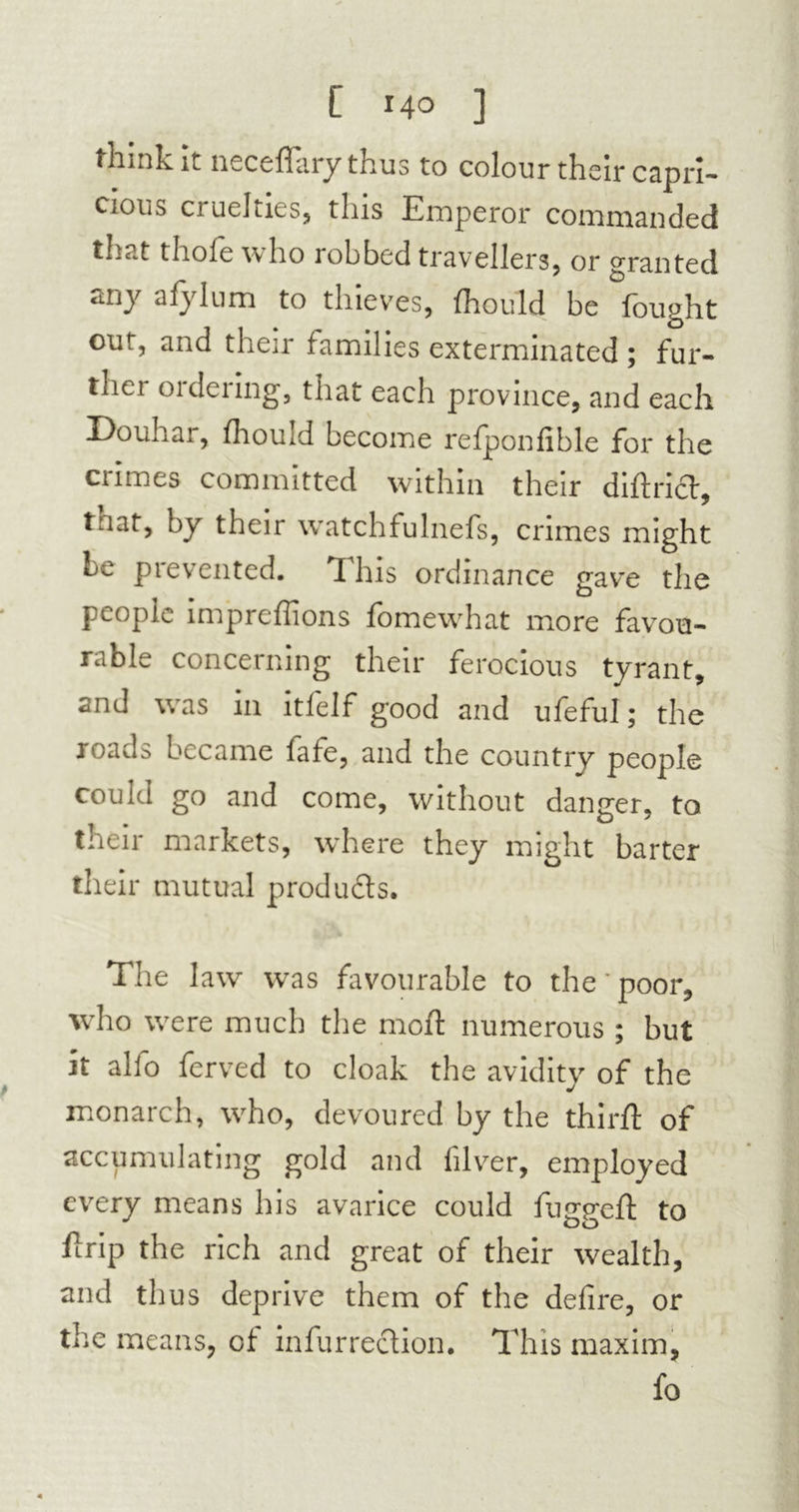 think it neceffary thus to colour their capri- cious cruelties, this Emperor commanded thc-t thoie who lobbed travellers, or granted any afylum to thieves, fhould be fought out, and their families exterminated ; fur- thei 01 deiing, that each province, and each Douhar, fhould become refponfible for the crimes committed within their diftrict, tuat, by their watchfulnefs, crimes might be prevented. This ordinance gave the people impreflions fomewhat more favou- rable concerning their ferocious tyrant, and was in itfelf good and ufeful ; the roads became fafe, and the country people could go and come, without danger, to their markets, where they might barter their mutual produdts. The law was favourable to the'poor, who were much the mod: numerous ; but it alio ferved to cloak the avidity of the monarch, w7ho, devoured by the third: of accumulating gold and filver, employed every means his avarice could fugged: to firip the rich and great of their wealth, and thus deprive them of the defire, or the means, of infurrection. This maxim, fo