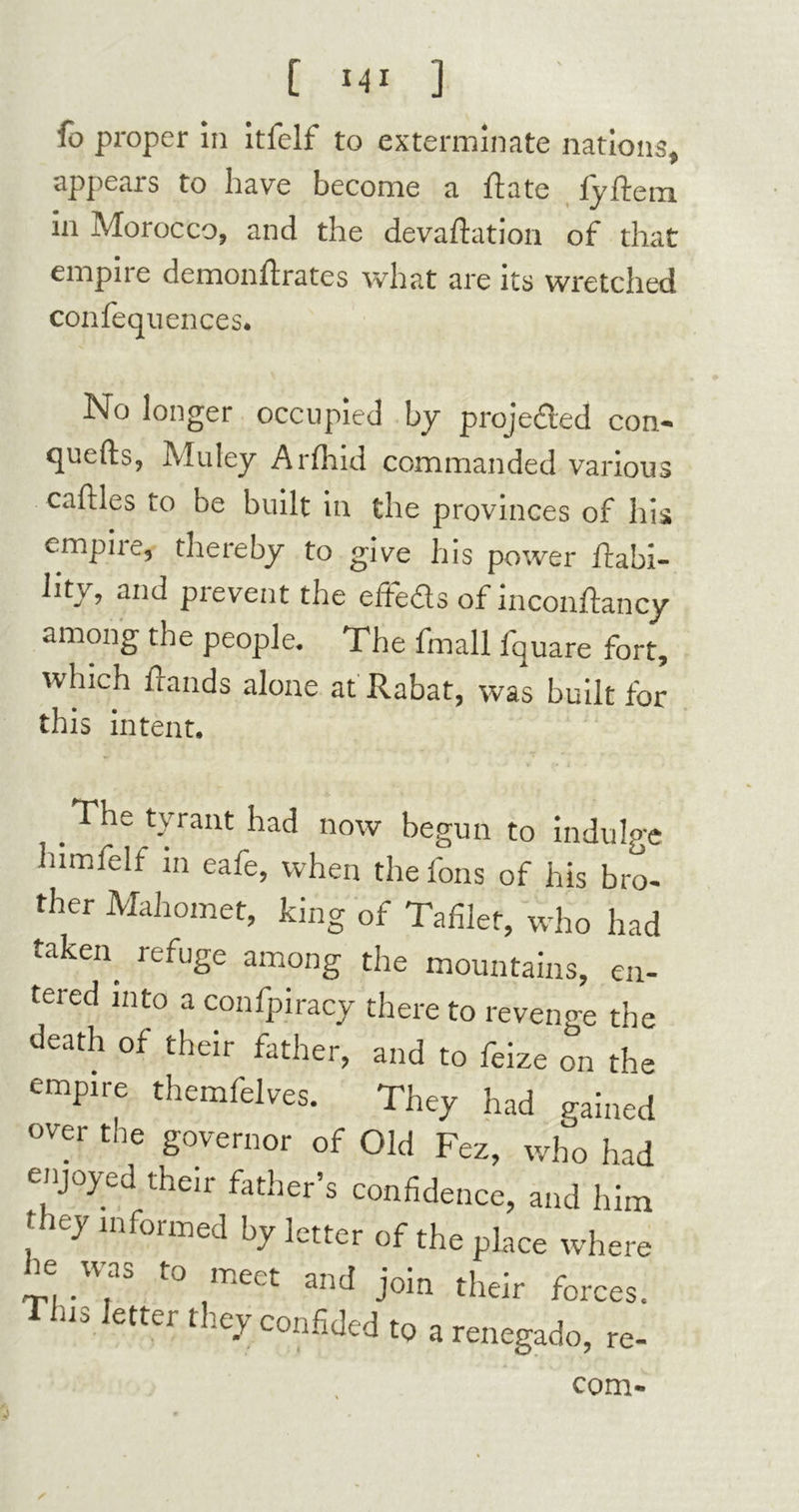 fo proper in itfelf to exterminate nations, appears to have become a Rate lyffem in Morocco, and the devaftation of that empire demonflrates what are its wretched confequences. No longer occupied by projeded con- quefts, Muley ArArid commanded various cailles to be built in the provinces of his empiie, thereby to give his power liabi- lity, and prevent the effeds of inconftancy among the people. The fmall iquare fort, which Hands alone at Rabat, was built for this intent. The tyrant had now begun to indulge himfelf in eafe, when the fons of his bro- ther Mahomet, king of Tafilef, who had taken refuSe among the mountains, en- tered into a confpiracy there to revenge the death of their father, and to feize on the empire themfelves. They had gained over the governor of Old Fez, who had enjoyed their father’s confidence, and him fhey informed by letter of the place where he was to meet and join their forces, n, letter they confided to arcnegado, re- com-