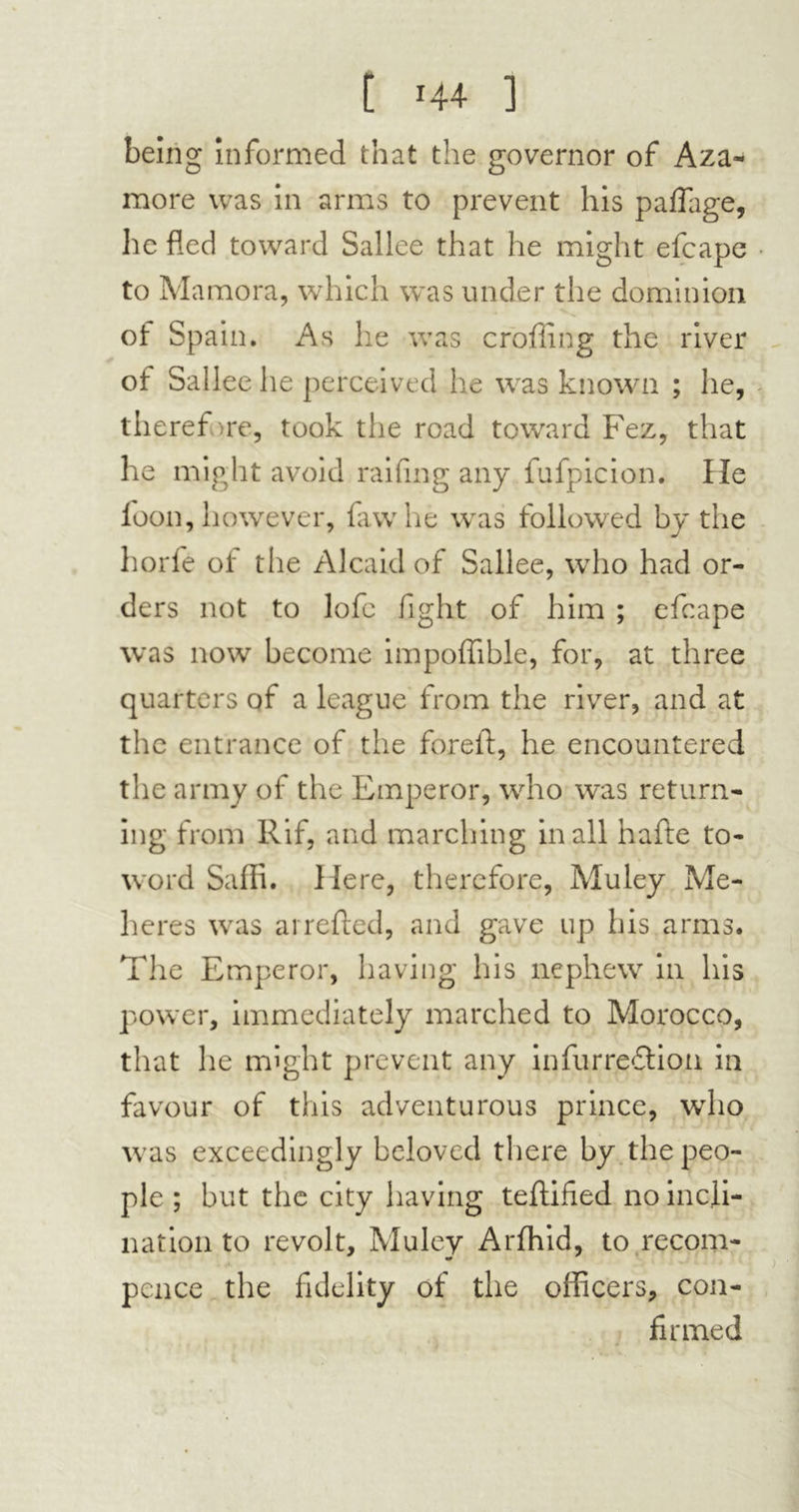 being informed that the governor of Aza- more was in arms to prevent his paflage, he fled toward Sallee that he might efcape to Mamora, which was under the dominion of Spain. As he was eroding the river of Sallee he perceived he was known ; he, therefore, took the road toward Fez, that he might avoid railing any fufpicion. He foon, however, law he was followed by the horfe of the Alcaid of Sallee, who had or- ders not to lofe fight of him ; efcape was now become impoffible, for, at three quarters of a league from the river, and at the entrance of the foreft, he encountered the army of the Emperor, who was return- ing from Rif, and marching in all hafte to- word Saffi. Here, therefore, Muley Me- heres was arrefted, and gave up his arms. The Emperor, having his nephew in his power, immediately marched to Morocco, that he might prevent any infurredfion in favour of this adventurous prince, who was exceedingly beloved there by the peo- ple ; but the city having teflified no incli- nation to revolt, Muley Arfhid, to recom- pence the fidelity of the officers, con- firmed