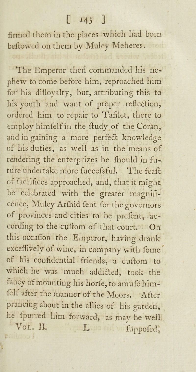 [ *45 3 firmed them in the places which had been beftowed on them by Muley Meheres. The Emperor then commanded his ne- phew to come before him, reproached him for his difloyalty, but, attributing this to his youth and want of proper reflection, ordered him to repair to Tafilet, there to employ himfelf in the ftudy of the Coran, and in gaining a more perfeCt knowledge of his duties, as well as in the means of rendering the enterprizes he lhould in fu- ture undertake more fuccefsful. The feaffc of facrifices approached, and, that it might be celebrated with the greater magnifi- cence, Muley Arfhid fent for the governors of provinces and cities to be prefent, ac- cording to the cuftom of that court. On th is occafion the Emperor, having drank exceflively ot wine, in company with fome ot his confidential friends, a cuftom to which he was much addi&ed, took the fancy of mounting his horfe, to amufe him- felf after the manner of the Moors. After prancing about in the allies of his garden, ne Ipurrea him forward, as may be well Vol. IL L fuppofed.