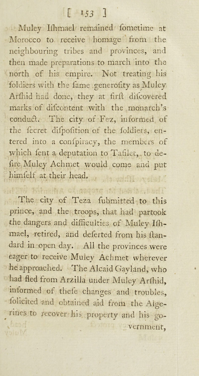 Muley Ifhmael remained fometime at Morocco to receive homage from the neighbouring tribes and provinces, and then made preparations to march into the north of his empire. Not treating his foldiers with the fame generality as Muley Arfhid had done, they at fil'd; difcovered marks of difcohtent with the monarch’s conduct. The city of Fez, informed of the fecret difpofition of the foldiers, en- tered into a conspiracy, the members of which lent a deputation to Tafilet, to de- fire Muley Achmet would come and put himfelf at their head* ) ~ \ * y • •?* -* • , . • The city of Teza fubmitted to this prince, and the troops, that had partook the dangers and difficulties of Muley Ifh- mael, retired, and defer ted from his ftan- darci in open. day. All the provinces were eager to receive Muley Achmet wherever he approached. The Alcaid Gayland, who had fled from Arzilla under Muley Arfhid, informed of thefe changes and troubles, Solicited and obtained aid from the Aiue- . o # nnes to recover his. property and his go- vernment,