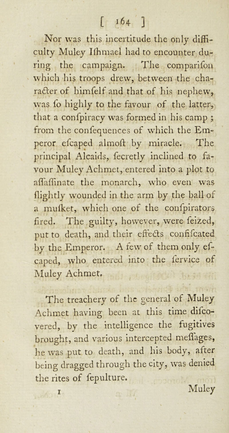 [ 1*4 ] Nor was this incertitude the only diffi- culty Muley Iffimaei had to encounter du- ring the campaign. The comparifon which his troops drew, between the cha- racter of himfelf and that of his nephew, was fo highly to the favour of the latter, that a confpiracy was formed in his camp ; from the conlequences of which the Em- peror efcaped almoft by miracle. The principal Alcaids, fecretly inclined to fa- vour Muley Achmet, entered into a plot to affaffinate the monarch, who even was flightly wounded in the arm by the ball of a mulket, which one of the confpirators fired. The guilty, however, were feized, put to death, and their effects confifcated by the Emperor. A few of them only ef- caped, who entered into the fervice of Muley Achmet. The treachery of the general of Muley Achmet having been at this time difco- vered, by the intelligence the fugitives brought, and various intercepted meflages, he was put to death, and his body, after being dragged through the city, was denied the rites of fepulture. j Muley