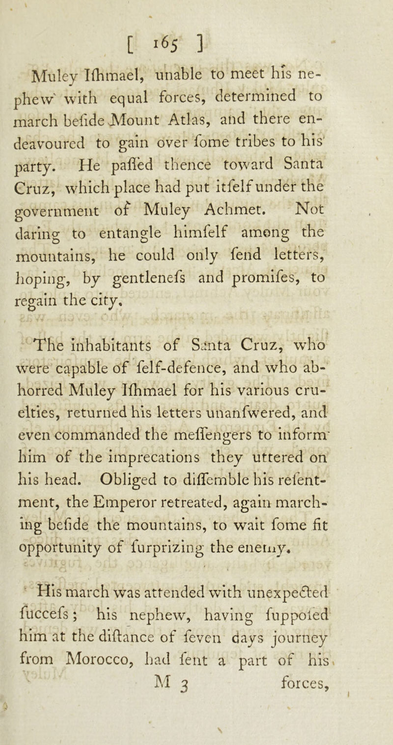 Mu Icy Ifhmael, unable to meet his ne- phew' with equal forces, determined to march belide Mount Atlas, and there en- deavoured to gain over fome tribes to his' party. He paflèd thence toward Santa Cruz, which place had put itfelf under the government of Mu ley Achmet. Not daring to entangle himfelf among the mountains, he could only fend letters, hoping, by gentlenefs and promifes, to regain the city. The inhabitants of Santa Cruz, who were capable of felf-defence, and who ab- horred Muley Ifhmael for his various cru- elties, returned his letters unanfwered, and even commanded the meffengers to inform' him of the imprecations they uttered on his head. Obliged to diflemble his relent- ment, the Emperor retreated, again march- ing befide the mountains, to wait fome fit opportunity of furprizing the enemy* His march was attended with unexpected fuccefs ; his nephew, having fuppoied him at the diftance of feven days journey from Morocco, had lent a part of his M 3 forces. 5