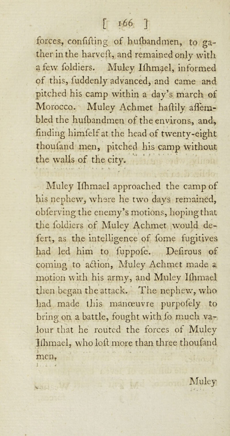 < r «s« ] forces, confifting of hufbandmen, to ga- ther in the harveft, and remained only with a few foldiers. Mu ley Ifhmael, informed of this, fuddenly advanced, and came and pitched his camp within a day’s march of Morocco. Muley Achmet haftily aflem- bled the huibandmen of the environs, and, . .• •. ’ * finding himlelf at the head of twenty-eight thouiand men, pitched his camp without the walls of the city* Muley Ifhmael approached the camp of his nephew, where he two days remained, obferving the enemy’s motions, hoping that the foldiers of Muley Achmet would de- • V * •* fert, as the intelligence of fome fugitives had led him to luppofe. Defirous of coming to adfion, Muley Achmet made a motion with his army, and Muley Ifhmael then began the attack. The nephew, who » , , t t J ' had made this manoeuvre purpofely to bring on a battle, fought with fo much va- lour that he routed the forces of Muley Ifhmael, who lofl more than three thoufand men, i.. a . v Muley v.