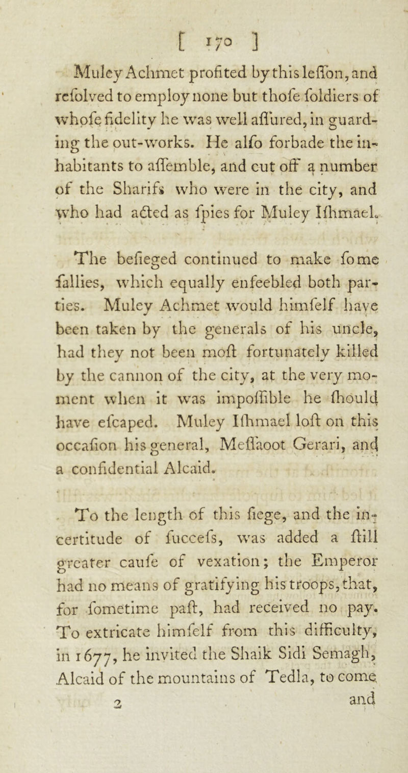 t *7° ] MuleyAchmet profited by this leffon, and refolved to employ none but thole foldlers of whofe fidelity he was well aflured, in guard- ing the out-works. He alfo forbade the in- habitants to aflemble, and cut off a number of the Sharifs who were in the city, and who had a died as fpies for Muley IfhmaeL » « J . i . ^ 4 Ï A ' v * v The befieged continued to make fome fallies, which equally enfeebled both par- ties. Muley Achmet would himfelf have been taken by the generals of his uncle, had they not been moft fortunately killed by the cannon of the city, at the very mo- ment when it wras impoffible he fhould have elcaped. Muley Ilhmael loft on this occafion his general, Meflaoot Gerari, and a confidential Alcaid. » ♦ . • . To the length of this liege, and the in- certitude of fuccefs, wras added a ftill greater caufe of vexation; the Emperor had no means of gratifying his troops, that, for fometime paft, had received no pay. To extricate himfelf from this difficulty, in 1677, he invitee! the Shaik Sidi Semagh, Alcaid of the mountains of Tedla, to come. and o