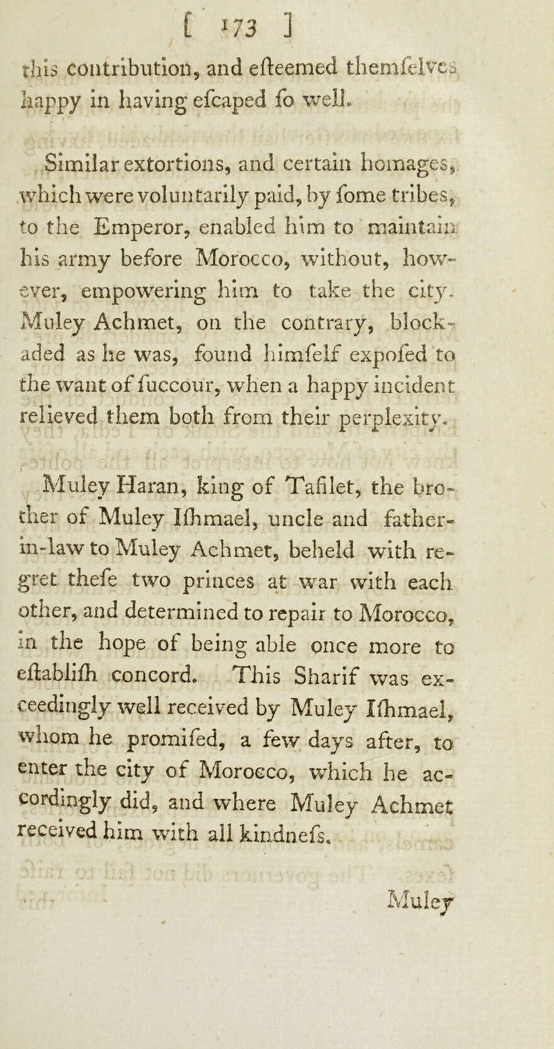 this contribution, and efteemed themfelvcD happy in having efcaped fo well* Similar extortions, and certain homages, which were voluntarily paid, by fome tribes, to the Emperor, enabled him to maintain his army before Morocco, without, how- ever, empowering him to take the city. Muley Achmet, on the contrary, block- aded as lie was, found himfelf expofed to the want of fuccour, when a happy incident relieved them both from their perplexity. f : Muley Haran, king of Tafilet, the bro- ther of Muley Khmael, uncle and father- in-law to Muley Achmet, beheld with re- gret thefe two princes at war with each other, and determined to repair to Morocco, m the hope of being able once more to eftablilh concord. This Sharif was ex- eeedingly well received by Muley Iflimaei, whom he promifed, a few days after, to enter the city of Morocco, which he ac- cordingly did, and where Muley Achmet received him with all kindnefs.