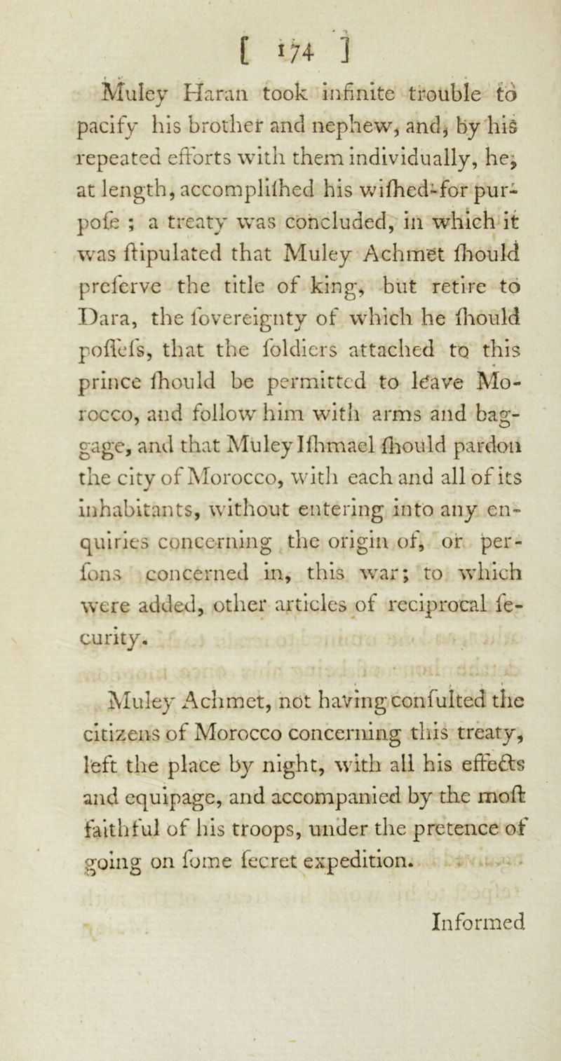 C 174- ] r k' ' i Muley Haran took infinite trouble to pacify his brother and nephew, and, by his repeated efforts with them individually, he^ at length, accomplilhed his wifhed-for pur- pole ; a treaty was concluded, in which it was ftipulated that Muley Achrtret fhould prelerve the title of king, but retire to Dara, the fovereignty of which he fhould poffefs, that the foldiers attached to this * prince fhould be permitted to ldave Mo- rocco, and follow him with arms and bag- gage, and that Muley Ifhmael fhould pardon the city of Morocco, with each and all of its inhabitants, without entering into any en- quiries concerning the origin of, or per- lons concerned in, this war; to which were added, other articles of reciprocal fe- curity. » -i •) ♦ . t 3i\,j * u>tl jCj Muley Achmet, not having confulted the citizens of Morocco concerning this treaty, left the place by night, with all his effefts and equipage, and accompanied by the moft faithful of his troops, under the pretence of going on fume fecret expedition. Informed