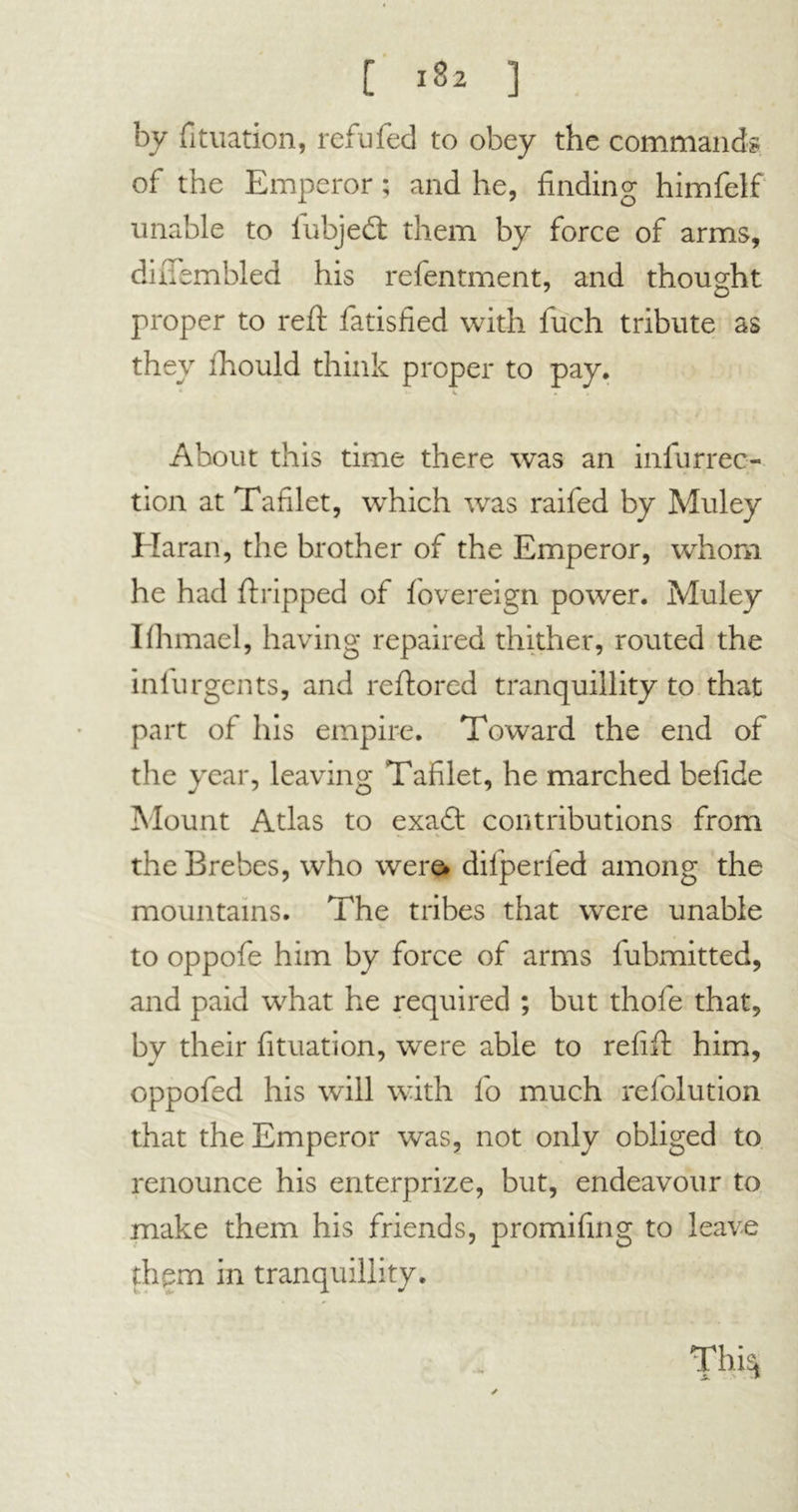 by fituation, refufed to obey the commands, of the Emperor ; and he, finding himfelf unable to iubjedf them by force of arms, dhTembled his refentment, and thought proper to reft fatisfied with fuch tribute as they fhould think proper to pay. . About this time there was an infurrec- tion at Tablet, which was raifed by Muley Haran, the brother of the Emperor, whom he had ft ripped of fovereign power. Muley Ifhmael, having repaired thither, routed the inlurgents, and reftored tranquillity to that part of his empire. Toward the end of the year, leaving Tablet, he marched bebde Mount Atlas to exa£t contributions from . *. V ». the Brebes, who were* difperled among the mountains. The tribes that were unable to oppofe him by force of arms lubmitted, and paid what he required ; but thofe that, by their fituation, were able to rebft him, oppofed his will with fo much refolution that the Emperor was, not only obliged to renounce his enterprize, but, endeavour to make them his friends, promibng to leave them in tranquillity. Thi|