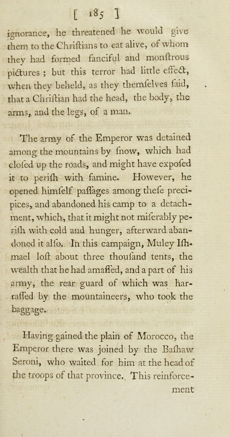 [ >«5 3 ignorance, he threatened he would give them, to the Chriftians to eat alive, of whom they had formed fanciful and monftrous pictures ; but this terror had little effect, when they beheld, as they themfelves laid, that a Chriftian had the head, the body, the arms, and the legs, of a man. The army of the Emperor was detained among the mountains by fnow, which had doled up the roads, and might have expofed it to perifh with famine. However, he opened himfelf pafl'ages among thefe preci- pices, and abandoned his camp to a detach- ment, which, that it might not miferably pe- rifh with cold and hunger, afterward aban- doned it alfo. In this campaign, Muley Ifh- mael loll: about three thoufand tents, the wealth that he had amafied, and a part of his army, the rear guard of which was hur- rahed by the mountaineers, who took the baggage. ■ Having gained the plain of Morocco, the Emperor there was joined by the Bafliaw Seroni, who waited for him at the head of the troops of that province. This reinforce- ment