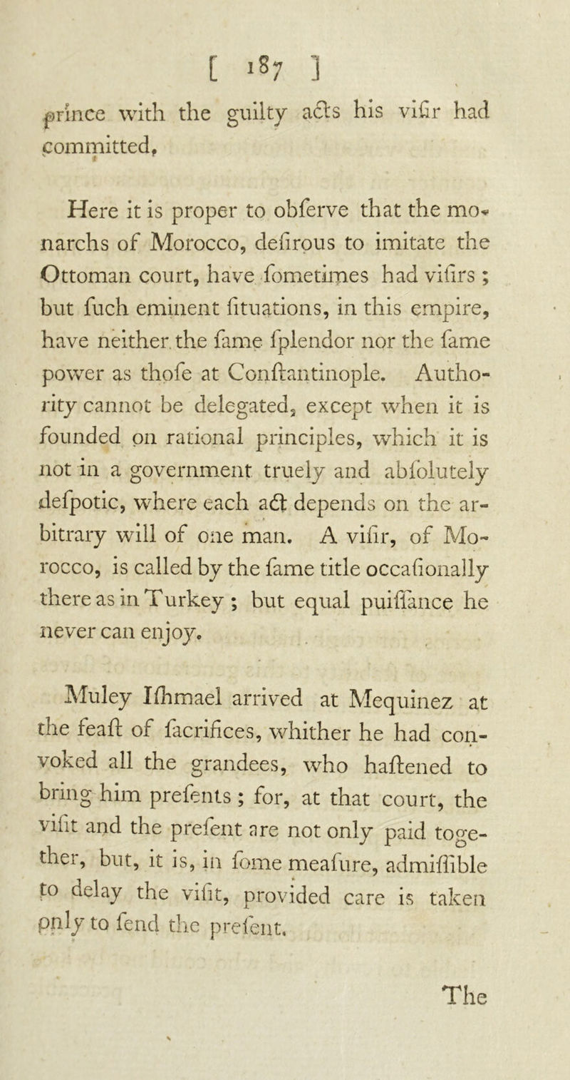 prince with the guilty acts his vifir had committed, v t Here it is proper to obferve that the mo* narchs of Morocco, defirous to imitate the Ottoman court, have fometimes had viiirs ; but fuch eminent fituations, in this empire, have neither the fame fplendor nor the fame power as thofe at Conftantinople. Autho- rity cannot be delegated» except when it is founded on rational principles, which it is not in a government truely and abfolutely defpotic, where each adl depends on the ar- bitrary will of one man. A vilir, of Mo- rocco, is called by the fame title occasionally there as in Turkey ; but equal puiliance he never can enjoy. Muley Ifhmael arrived at Mequinez at the feaft of facrifices, whither he had con- voked all the grandees, who haftened to bring him prefents ; for, at that court, the viiit and the prelent are not only paid toge- thei, but, it is, in feme meafure, admiffible to delay the viiit, provided care is taken only to fend the prefent. 4 The