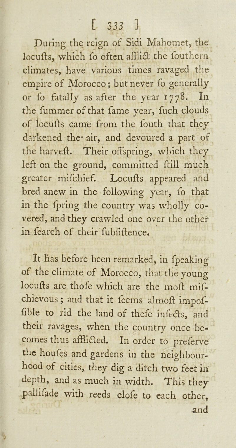 During the reign of Sidi Mahomet, the locufts, which fo often afflid the fouthern climates, have various times ravaged the empire of Morocco; but never fo generally or fo fatally as after the year 1778. In the fummer of that fame year, fuch clouds of locufts came from the fouth that they darkened the* air, and devoured a part of the harveft. Their offspring, which they left on the ground, committed ftill much greater mifchief. Locufts appeared and bred anew in the following year, fo that in the Ipring the country was wholly co- vered, and they crawled one over the other r in fearch of their fubfiftence. It has before been remarked* in fpeaking of the climate of Morocco, that the young locufts are thofe which are the mod mis- chievous ; and that it feems almoft impof- fible to rid the land of thefe infedts, and their ravages, when the country once be- comes thus affiided. In order to preferve the houfes and gardens in the neighbour- hood of cities, they dig a ditch two feet in depth, and as much in width. This they pailifade with reeds clofe to each other, and