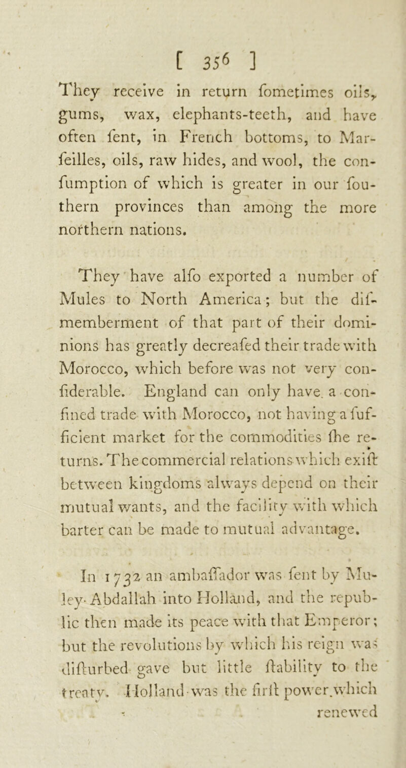 They receive in return fometimes oils,, gums, v/ax, elephants-teeth, and have often lent, in French bottoms, to Mar- feilles, oils, raw hides, and wool, the con- fumption of which is greater in our fou- them provinces than among the more northern nations. They have alfo exported a number of Mules to North America ; but the dif- memberment of that part of their domi- nions has greatly decreafed their trade with Morocco, which before was not very con- fiderable. England can only have, a con- fined trade with Morocco, not having a luf- ficient market for the commodities Ihe re- » turns. The commercial relations which exift between kingdoms always depend on their mutual wants, and the facility with which barter can be made to mutual advantage. 0 —. • In i 732 an ambaffador was fent by Mu- ley-Abdallah into Holland, and the repub- lic then made its peace with that Emperor; but the revolutions by which his reign was difturbed gave but little liability to the treaty. Holland was the firit power.which renewed