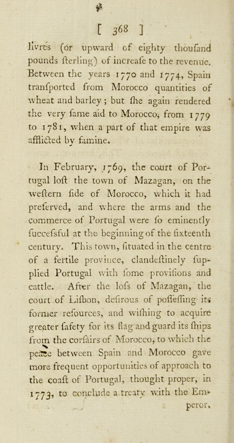 [ 3«* ] ' 9 # • r 1 livres (or upward of eighty thoufand pounds fterling) of increafe to the revenue. Between the years 1770 and 1774, Spain tranfported from Morocco quantities of wheat and barley ; but hie again rendered the very fame aid to Morocco, from 1779 to 1781, when a part of that empire was afflicted bv famine* In February, j 769, the court of Por- tugal loft the town of Mazagan, on the we ft era fide of Morocco, which it had preferved, and where the arms and the commerce of Portugal were lo eminently fuccefsful at the beginning of the fixteenth century* This town, fituated in the centre of a fertile province, clandeftinely fup- plied Portugal with fome proviiions and cattle» After the lofs of Mazagan, the court of Lifbon, defirous of pofiefiing' its former refources, and wifhing to acquire greater fafety for its flag and guard its (hips from the corfairs of Morocco, to which the x peSîe between Spain and Morocco gave mors frequent opportunities of approach to the coaft of Portugal, thought proper, in 1773, to conclude a treaty with the Em* peror.