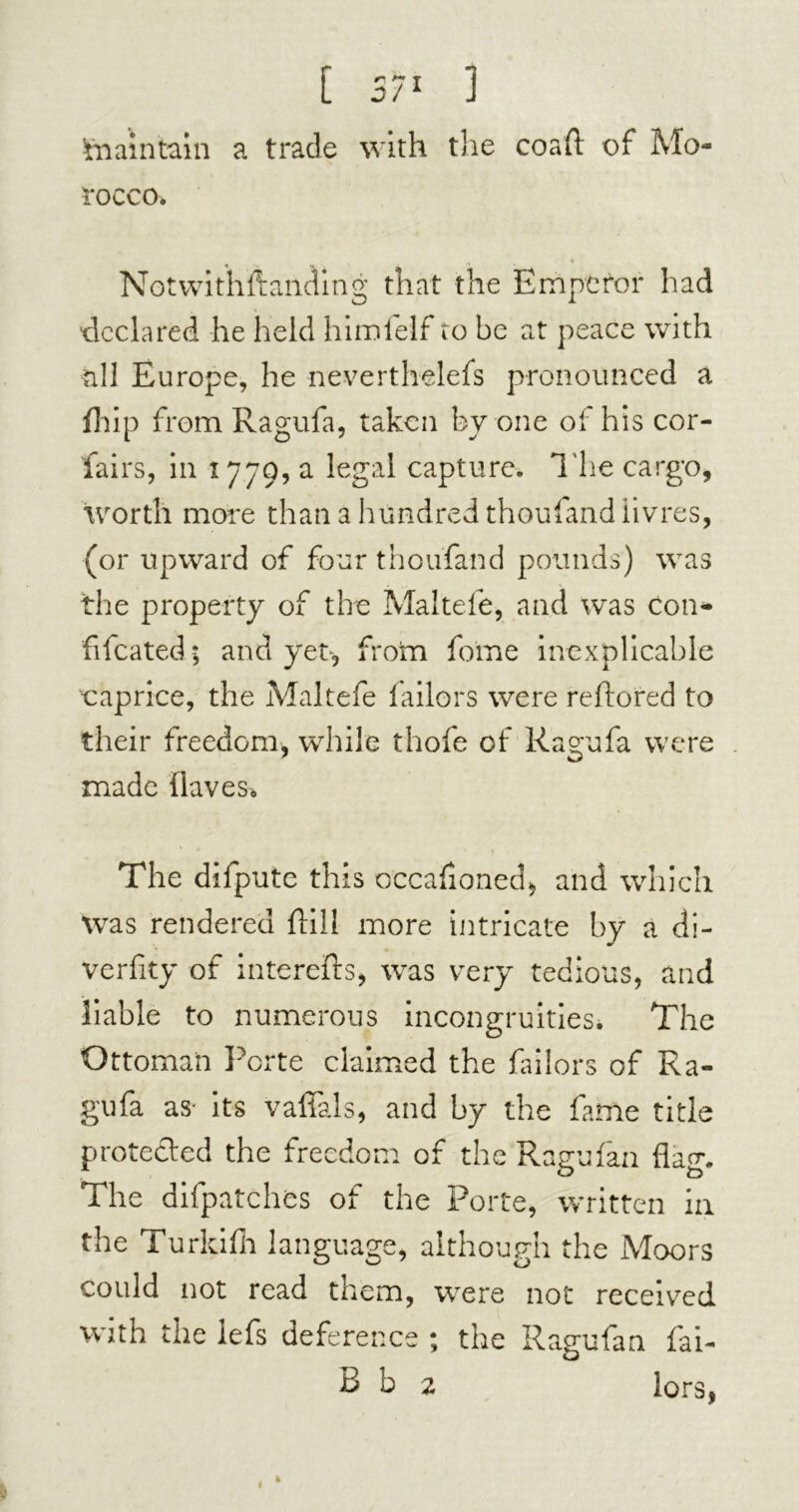 ’maintain a trade with the coaft of Mo- rocco. Notwithftanding that the Emperor had declared he held himfelf to be at peace with all Europe, he neverthelefs pronounced a {hip from Ragufa, taken by one of his cor- iairs, in 1779, a legal capture. The cargo, worth more than a hundred thoufand livres, (or upward of four thoufand pounds) was the property of the Maltefe, and was con- fifeated ; and yet, frorn feme inexplicable caprice, the Maltefe bailors were reftored to their freedom, while thofe of Ragufa were made Oaves. The difpute this occafioned* and which was rendered Oil! more intricate by a di- verfity of interefts, was very tedious, and liable to numerous incongruities. The Ottoman Pci*te claimed the failors of Ra- gufa as- its vaffals, and by the fame title protected the freedom of the Ragufan flag. The difpatches of the Porte, written in the Turkifh language, although the Moors could not read them, were not received with the lefs deference ; the Ragufan fai- B h 2 lors,