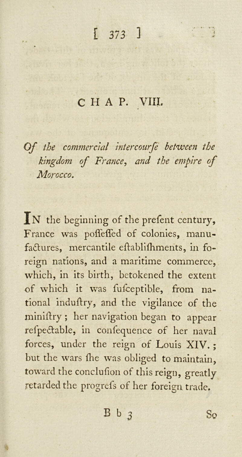 CHAP. VIIL Of the commercial intercourfè between the kingdom of France, and the empire of Morocco. In the beginning of the prefent century, France was poffeffed of colonies, manu- factures, mercantile eftablifliments, in fo- reign nations, and a maritime commerce, which, in its birth, betokened the extent of which it was fufceptible, from na- tional indufhy, and the vigilance of the miniftry ; her navigation began to appear relpectable, in confequence of her naval forces, under the reign of Louis XIV. ; but the wars fire was obliged to maintain, toward the conclufion of this reign, greatly retarded the progrefs of her foreign trade. B b 3 So