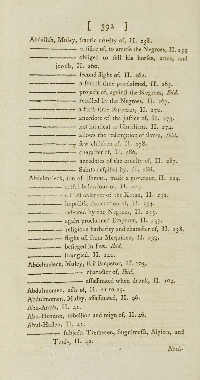 Abdallah, Muley, frantic cruelty of, II. *58. • artifice of, to amufe the Negroes, Jl. 2 obliged to fell his horfes, arms, and jewels, II. 260, — fécond flight of, IL 262. — — a fourth time proclaimed, II. 265. ■ projects of, againfl the Negroes, Ibid, recalled by the Negroes, II. 267. —■ ■  a flxth time Emperor, II. 270. ——■ anecdote of the juftice of, II. 273. — not inimical to Chriftians. II. 274.. —— allows the redemption of {laves, Ibid, few children of, II. 278. ——— character of, II. 286. — anecdotes of the cruelty of, II. 287. — — Saints defpifed by, II. 288. Abdelmeleck, fon of Iflimael, made a governor, II. 224. artful behaviour of, II. 223. —. a ftridt obferver of the Koran, II. 232. _ impolitic declaration of, II. 234. — defeated by the Negroes, II. 235. , again proclaimed Emperor, II. 237. religious barbarity and chara&er of, II. 238. flight of, from Mequinez, II. 239. befieged in Fez. Ibid, ». flrangled, II. 240. Abdelmeleck, Muley, fir ft Emperor, IL 103. ». . . ■— charadter of, Ibid, . affaffinated when drunk, II. 104. Abdulmomen, adts of, II. 21 to 23» Abduimomen, Muley, affaffinated, II. 96. Abu-Artab, II. 41. Abu-Hennon, rebellion and reign of, II. 46. AbuLHaften, II. 41. t -r-. fubjedls Tremecen, Sugulmeffa, Algiers, and Tunis, II. 42. Abul-