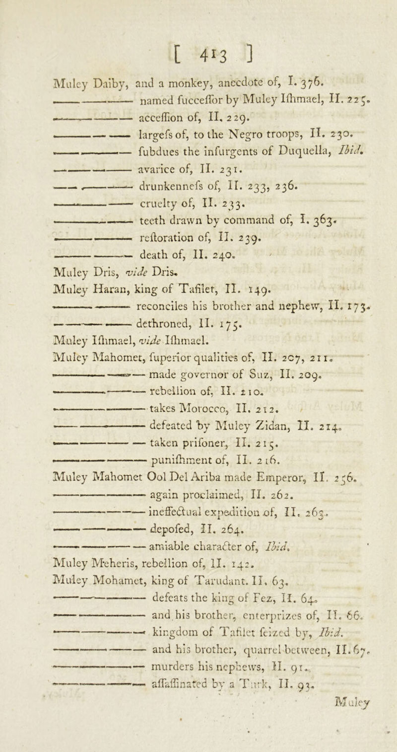 Muley Daiby, and a monkey, anecdote of, I. 376. named fucceflor by Muley Ifhmael, II. 22$. — accebion of, II, 229. largefsof, to the Negro troops, II. 230. —— fubdues the infurgents of Duquella, Ibid, — — avarice of, II. 231. -, —- drunkennefs of, IT. 233, 236. cruelty of, II. 233. — teeth drawn by command of, I. 363. — ■ ■■ reiloration of, II. 239. — death of, II. 240* Muley Dris, vide Dris, Muleyr Haran, king of Tablet, II. 149. reconciles his brother and nephew, II. 173, — — - dethroned, II. 173. Muley Ifhmael, vide Ifhmael. Muley Mahomet, fuperior qualities of, II. 207, 211. —— made governor of Suz, II. 209. — - — rebellion of, II. 210. takes Morocco, II. 212. defeated by Muley Zidan, II. 214» —— taken prifoner, II. 21 3. — punifhment of, II. 216. Muley Mahomet Ool Del Ariba made Emperor, IÏ 2^6. again proclaimed, II. 262. ineffe&ual expedition of, II, 263. depofed, II. 264. — amiable character of, Ibid, Muley Meheris, rebellion of, II. 142. Muley Mohamet, king of Tarudant. II. 63. ■ defeats the king of Fez, II. 64* — — and his brother, enterprizes of, II. 66. —» kingdom of Tablet feized by, Ibid, — and his brother, quarrel between, II. *—————■— murders his nephews, II. 91. « .. afTaffinafed by a Turk, II. 93. M ulejr