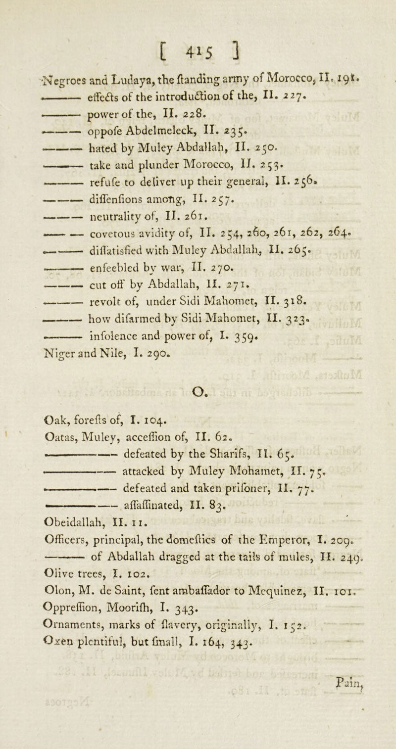 •Negroes and Ludaya, the {landing army of Morocco, II» içï# . effects of the introdu&ion of the, II. 227. ■ power of the, II. 228. oppofe Abdelmeleck, II. 235* hated by Muley Abdallah, II. 250. ——— take and plunder Morocco, IJ. 253. — refufe to deliver up their general, II. 256. « diflenlions among, II. 257. neutrality of, II. 261. »— — covetous avidity of, II. 254, 260, 261, 262, 264. — diflatisfied with Muley Abdallah., II. 265. enfeebled by war, II. 270. cut off by Abdallah, II. 271. revolt of, under Sidi Mahomet, II. 318. — how difarmed by Sidi Mahomet, II. 323. — infolence and power of, I. 359. Niger and Nile, I. 290. o. Oak, forefls of, I. 104. Oatas, Muley, acceffion of, II. 62. -— defeated by the Sharifs, II. 65. .... attacked by Muley Mohamet, II. 7 ç. « defeated and taken prifoner, II. 77. — affaffinated, II. 83. Obeidallah, II. 11. Officers, principal, the domeflics of the Emperor, I. 209. of Abdallah dragged at the tails of mules, II. 249. Olive trees, I. 102. Olon, M. de Saint, fent ambaffiador to Mcquinez, II. 10i. Oppreffion, Moorifh, I. 343. Ornaments, marks of flavery, originally, I. 1:2. Oxen plentiful, but final 1, I. 164, 343. Pain?