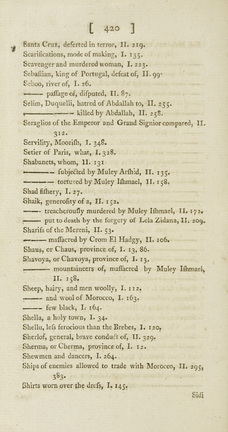 Santa Cruz, defertcd in terror, II. 219. Scarifications, mode of making, I. 135. Scavenger and murdered woman, I. 223. Sebaftian, king of Portugal, defeat of, II. 99* Seboo, river of, I. 26. — pafiageor, difputed, II. 87. Selim, Duquclli, hatred of Abdallah to, II. 253. r — killed by Abdallah, II. 258. Seraglios of the Emperor and Grand Signior compared, II. 312. Servility, Moorifh, I. 348. Setier of Paris, what, I. 328. Shabanets, whom, II. 131 • — fubjecled by Muley Arlhid, II. 133. — tortured by Muley Ilhmael, II. 158. Shad fifhery, I. 27. Shaik, generality of a, II. 132. —■— treacheroully murdered by Muley Ifhmael, II. 172» —~ put to death by the forgery of Lela Zidana, II. 209* Sharifs of the Mereni, II. 33. ——— mafiacred by Cram El Hadgy, II. 106. Shaus, or Chaus, province of, I. 13, 86. Shavoya, or Chavoya, province of, I. 13. . mountaineers of, mafiacred by Muley Ilhmael, II. 138. Sheep, hairy, and men woolly, I. 112, and wool of Morocco, I, 163. —« few black, I.- 164. Sheila, a holy town, I. 34. Shellu, lefs ferocious than the Brebes, I. 120» • » • Snerlof, general, brave conduct of, II. 329. Sherma, or Cherpaa, province of, I. 12. Shewmen and dancers, I. 264. Ships of enemies allowed to trade with Morocco, II. 293, 383- Shirts worn over the drcfs, 1.145* Sidj 1