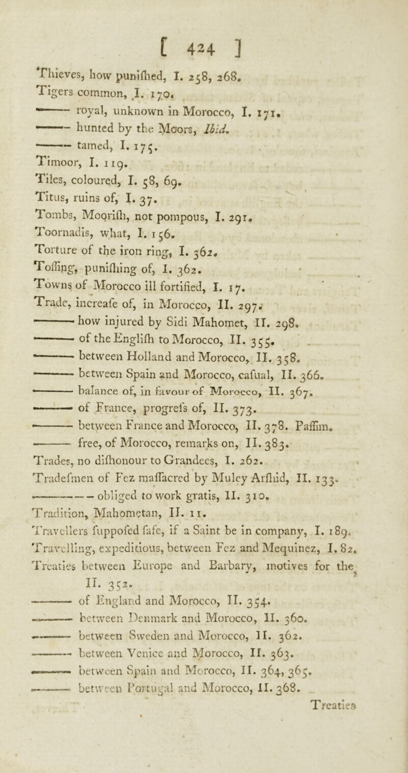 Thieves, how punifhed, I. 258, 268. Tigers common, I. 170. * royal, unknown in Morocco, I. 171. — hunted by the Moors, Ibid. * tamed, I. 17^. Timoor, I. 119. Tiles, coloured, I. 38, 69. Titus, ruins of, I. 37. Tombs, Moorifli, not pompous, I. 291« Toornadis, what, I. 156. Torture of the iron ring, I. 362, Toiling*, punilhing of, I. 362. Towms of Morocco ill fortified, I. 17. Trade, increafe of, in Morocco, II. 297.' — -how injured by Sidi Mahomet, IT. 298. * oftheEnglifh to Morocco, II. 333. • — between Holland and Morocco, II. 338. • between Spain and Morocco, cafual, II. 366. • balance of, in favour of Morocco, II. 367. — of France, progrefs of, II. 373. between France and Morocco, II. 378. Pafiim. free, of Morocco, remarks on, 11.383. Trades, no difhonour to Grandees, I. 262. Tradefmen of Fez mafiacrcd by Muley Arfiiid, II. 133. — obliged to work gratis, II. 310* Tradition, Mahometan, II. n. Travellers fuppofed fafe, if a Saint be in company, I. 189,. Travelling, expeditious, between Fez and Mequinez, I. 82. Treaties between Europe and Barbary, motives for ther II. 352. of England and Morocco, II. 334. between Denmark and Morocco, II. 360. — between Sweden and Morocco, II. 362. between Venice and Morocco, II. 363. between Spain and Morocco, II. 364, 363. — between Portugal and Morocco, II. 368. Treaties