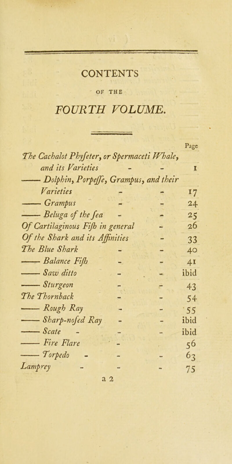 CONTENTS OF THE FOURTH VOLUME. Page The Cachalot Phyfetery or Spermaceti Whale y and its Varieties i Dolphiny PorpeJJey Grampus, and their Varieties - - x7 - Grampus - - 24 Beluga of the fea - 25 Of Cartilaginous Fifh in general - 26 Of the Shark and its Affinities - 33 The Blue Shark - - 40 Balance Fiffi - - 4i Saw ditto - - ibid Sturgeon - - 43 The Thornback - - 54 Rough Ray - - •55 Sharp-nofed Ray - - ibid Scate Fire Flare — - ibid 56 Torpedo - - 63 Lamprey - 75