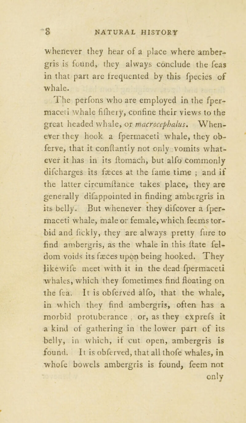 whenever they hear of a place where amber- gris is found, they always conclude the feas in that part are frequented by this fpecies of whale. The perfons who are employed in the fper- maceti whale fifheiy, confine their views to the great headed whale, or macroccpbalus. When- ever they hook a fpermaceti whale, they ob- ferve, that it confiantly not only vomits what- ever it has in its ftomach, but alfo commonly difcharges its faeces at the fame time ; and if the latter circumitance takes place, they are generally difappointed in finding ambergris in its belly. But whenever they difcover a fper- maceti whale, male or female, which feems tor- bid and fickly, they are always pretty fure to find ambergris, as the whale in this flate fel- dom voids its fasces upon being hooked. They likewife meet with it in the dead fpermaceti whales, which they fometimes find floating on the fea. It is obferved alfo, that the whale, in which they find ambergris, often has a morbid protuberance or, as they exprefs it -a kind of gathering in the lower part of its belly, in which, it cut open, ambergris is found. It is obferved, that all thofe whales, in whofe bowels ambergris is found, feem not