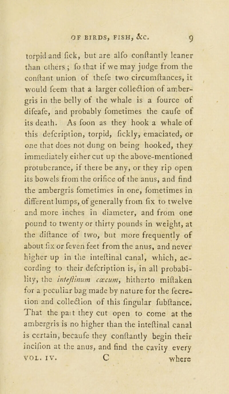 torpid and Tick, but are alfo conftantly leaner than others ; fo that if we may judge from the conftant union of thefe two circumftances, it would feem that a larger colle&ion of amber- gris in the belly of the whale is a fource of difeafe, and probably fometimes the caufe of its death. As foon as they hook a whale of this defcription, torpid, fickly, emaciated, or one that does not dung on being hooked, they immediately either cut up the above-mentioned protuberance, if there be any, or they rip open its bowels from the orifice of the anus, and find the ambergris fometimes in one, fometimes in different lumps, of generally from fix to twelve and more inches in diameter, and from one pound to twenty or thirty pounds in weight, at the didance of two, but more frequently of about fix or feven feet from the anus, and never higher up in the inteftinal canal, which, ac- cording to their defcription is, in all probabi- lity, the inteflinum ccecum, hitherto mifiaken for a peculiar bag made by nature for the fecre- tion and colleClion of this fingular fubfiance. That the pait they cut open to come at the ambergris is no higher than the inteftinal canal is certain, becaufe they conftantly begin their inciiion at the anus, and find the cavity every vol. iv. C where