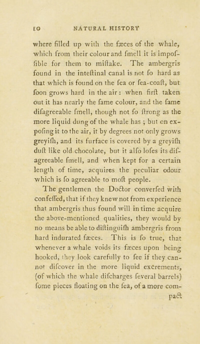 where filled up with the fasces of the whale, which from their colour and fmell it is impof- fible for them to miflake. The ambergris found in the inteftinal canal is not fo hard as that which is found on the fea or fea-coaft, but foon grows hard in the air: when firll taken out it has nearly the fame colour, and the fame difagreeable fmell, though not fo ftrong as the more liquid dung of the whale has ; but cn ex- pofirig it to the air, it by degrees not only grows greyifh, and its furface is covered by a greyifh dufl like old chocolate, but it alfo lofes its dif- agreeable fmell, and when kept for a certain length of time, acquires the peculiar odour which is fo agreeable to moft people. The gentlemen the Doctor converfed with confeffed, that if they knew not from experience that ambergris thus found will in time acquire the above-mentioned qualities, they would by no means be able to diflinguifh ambergris from hard indurated fasces. This is fo true, that whenever a whale voids its fasces upon being hooked, they look carefully to fee if they can- not difcover in the more liquid excrements, (of which the. whale difcharges feveral barrels) feme pieces floating on the fea, of a more com- pact