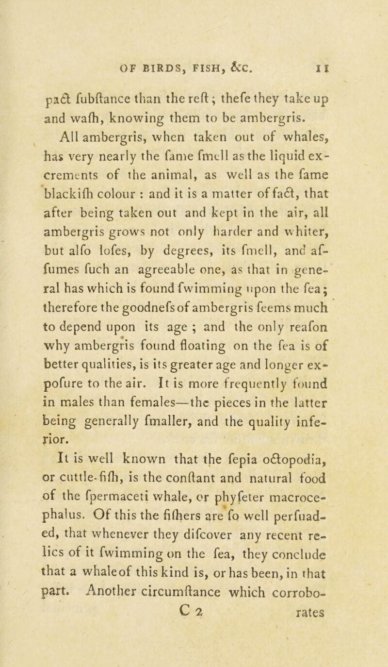 pad fubftance than the reft; thefe they take up and wafh, knowing them to be ambergris. AH ambergris, when taken out of whales, has very nearly the fame fmell as the liquid ex- crements of the animal, as well as the fame blackifh colour : and it is a matter of fad, that after being taken out and kept in the air, all ambergris grows not only harder and whiter, but alfo lofes, by degrees, its fmell, and af- fumes fuch an agreeable one, as that in gene- ral has which is found fwimming upon the fea; therefore the goodnefsof ambergris feems much to depend upon its age ; and the only reafon why ambergris found floating on the fea is of better qualities, is its greater age and longer ex- pofure to the air. It is more frequently found in males than females—the pieces in the latter being generally fmaller, and the quality infe- rior. It is well known that the fepia odopodia, or cuttle-fifti, is the conftant and natural food of the fpermaceti whale, or phyfeter macroce- phalus. Of this the fiftiers are fo well perfuad- ed, that whenever they difeover any recent re- lics of it fwimming on the fea, they conclude that a whaleof this kind is, or has been, in that part. Another circumftance which corrobo- C 2 rates