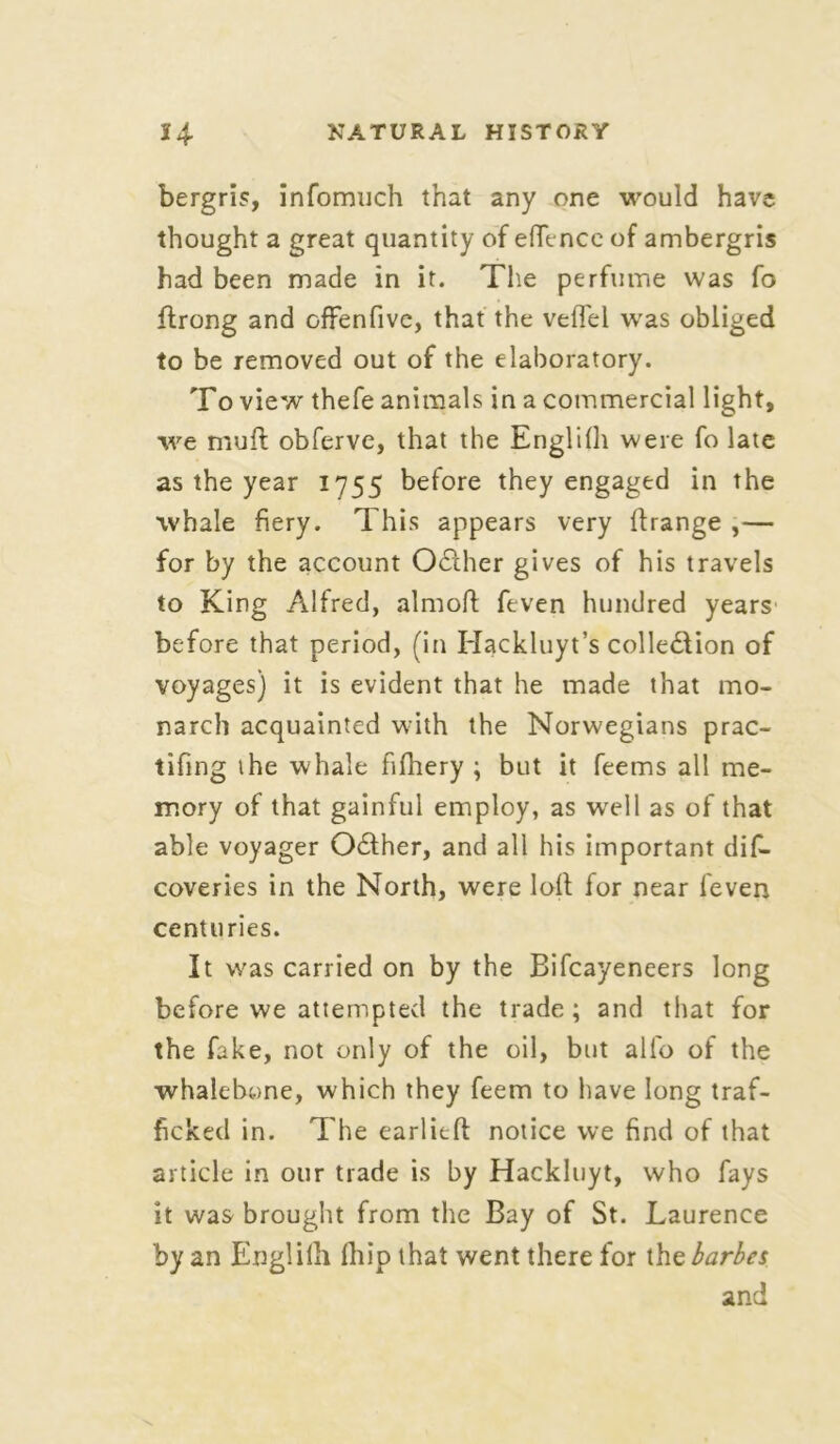 bergris, infomuch that any one would have thought a great quantity of eflencc of ambergris had been made in it. The perfume was fo flrong and offenfive, that the veflfei was obliged to be removed out of the elaboratory. To view thefe animals in a commercial light, we muft obferve, that the Englilh were fo late as the year 1755 before they engaged in the whale fiery. This appears very Ifrange ,— for by the account OCther gives of his travels to King Alfred, aim oft feven hundred years before that period, (in Hackluyt’s collection of voyages) it is evident that he made that mo- narch acquainted with the Norwegians prac- tifing the whale fifhery ; but it feems all me- mory of that gainful employ, as well as of that able voyager OCther, and all his important dis- coveries in the North, were loft for near feven centuries. It was carried on by the Bifcayeneers long before we attempted the trade; and that for the fake, not only of the oil, but alio of the whalebone, which they feem to have long traf- ficked in. The earlieft notice we find of that article in our trade is by Hackluyt, who fays it was brought from the Bay of St. Laurence by an Englilh Ihip that went there for thebarbes and