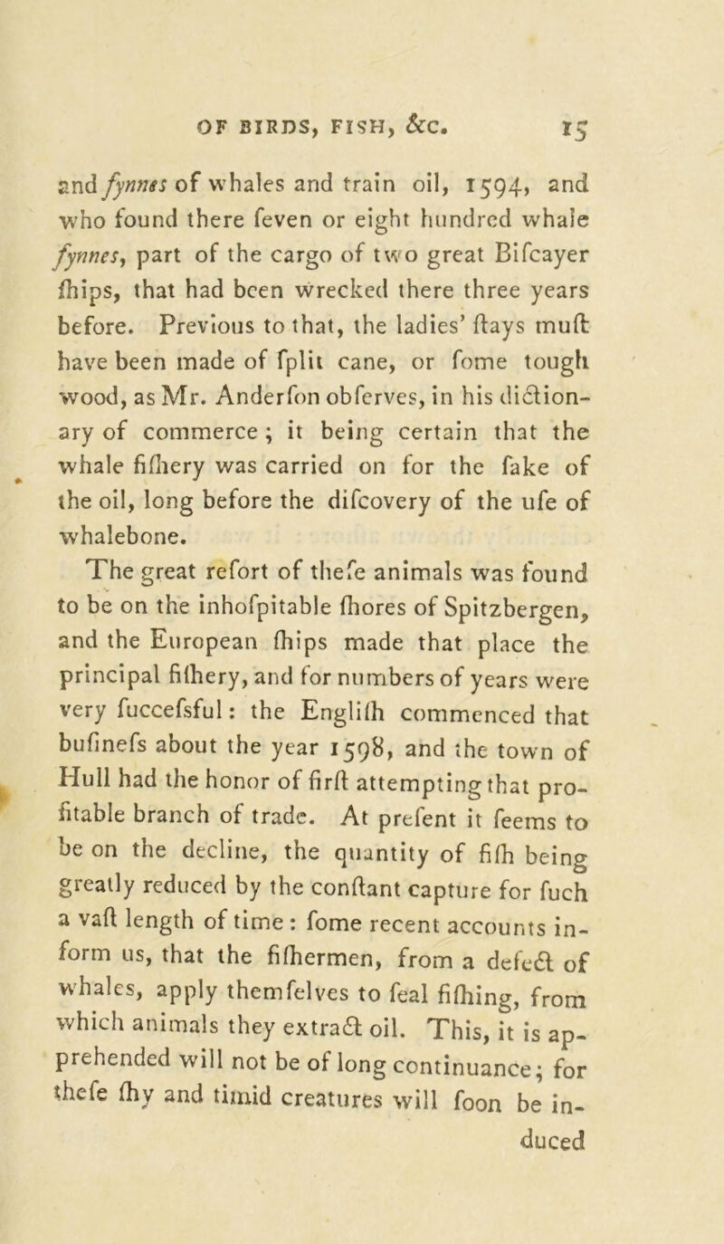 and fynnts of whales and train oil, 1594, and who found there feven or eight hundred whale fynnes, part of the cargo of two great Bifcayer fhips, that had been wrecked there three years before. Previous to that, the ladies’ flays mud have been made of fplit cane, or fome tough wood, as Mr. Anderfon obferves, in his diction- ary of commerce ; it being certain that the whale fifhery was carried on for the fake of the oil, long before the difeovery of the ufe of whalebone. The great refort of thefe animals was found to be on the inhofpitable fhores of Spitzbergen, and the European (hips made that place the principal filhery, and for numbers of years were very fuccefsful: the Englilh commenced that bufinefs about the year 1598, and the town of Hull had the honor of firft attempting that pro- fitable branch of trade. At prefent it feems to be on the decline, the quantity of filh being greatly reduced by the conftant capture for fuch a vail; length of time : fome recent accounts in- form us, that the filhermen, from a deled of whales, apply themfelves to feal fifhing, from which animals they extrad oil. This, it is ap- prehended will not be of long continuance; for thefe fhy and timid creatures will foon be in- duced