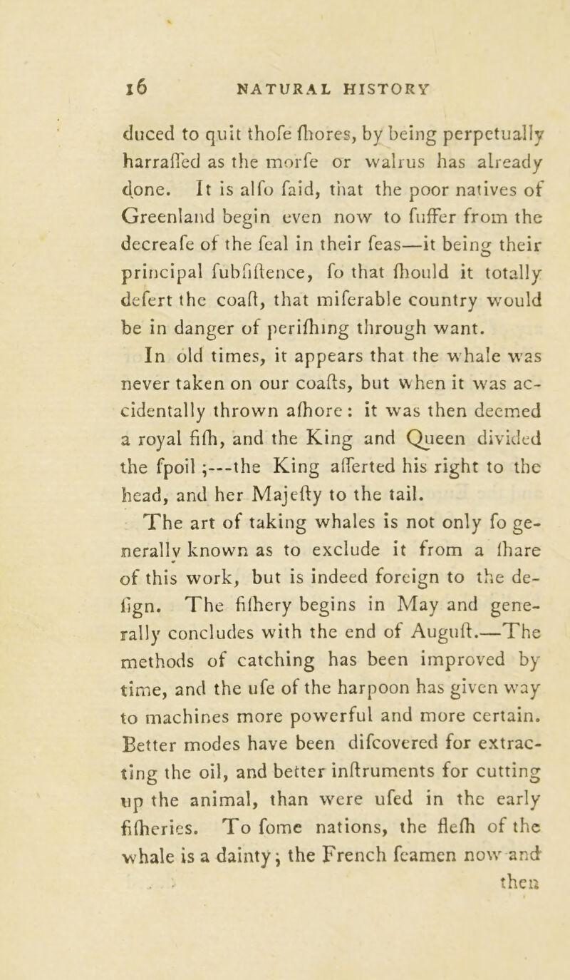duced to quit thole fhores, by being perpetually harraffed as the morfe or walrus has already done. It is alfo faid, that the poor natives of Greenland begin even now to buffer from the decreafe of the feal in their feas—it bein^ their principal fubfiftence, fo that fhould it totally defert the coafl, that miferable country would be in danger of perifhing through want. In old times, it appears that the whale was never taken on our coads, but when it was ac- cidentally thrown afhore: it was then deemed a royal fifh, and the King and Queen divided the fpoil -the King afferted his right to the head, and her Majefty to the tail. The art of taking whales is not only fo ge- nerally known as to exclude it from a lhare of this work, but is indeed foreign to the de- lign. The filhery begins in May and gene- rally concludes with the end of Auguft.—The methods of catching has been improved by time, and the ufe of the harpoon has given way to machines more powerful and more certain. Better modes have been difcovered for extrac- ting the oil, and better inflruments for cutting up the animal, than were ufed in the early fifherics. To fome nations, the fiefh of the whale is a dainty; the French fcamen notv and . then