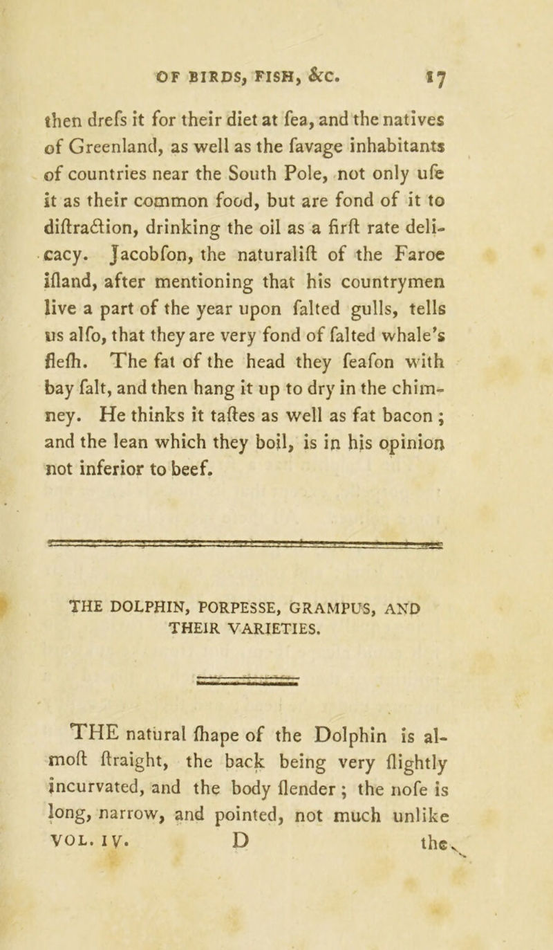 then drefs it for their diet at fea, and the natives of Greenland, as well as the favage inhabitants of countries near the South Pole, not only ufe it as their common food, but are fond of it to diftra&ion, drinking the oil as a firft rate deli- cacy. Jacobfon, the naturalift of the Faroe ifland, after mentioning that his countrymen live a part of the year upon falted gulls, tells us alfo, that they are very fond of falted whale’s flefh. The fat of the head they feafon with bay fait, and then hang it up to dry in the chim- ney. He thinks it taftes as well as fat bacon ; and the lean which they boil, is in his opinion not inferior to beef. THE DOLPHIN, PORPESSE, GRAMPUS, AND THEIR VARIETIES. THE natural fhape of the Dolphin is al- moft flraight, the back being very {lightly jncurvated, and the body {lender ; the nofe is long, narrow, and pointed, not much unlike VOL. iv. D the.