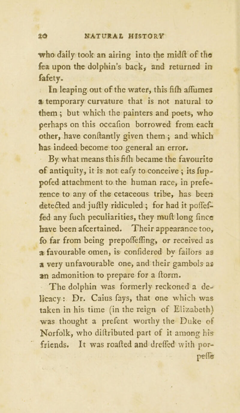 •who daily took an airing into the midft of the fea upon the dolphin’s back* and returned in fafety. In leaping out of the water, this fifh affumes a temporary curvature that is not natural to them ; but which the painters and poets, who perhaps on this occafion borrowed from each other, have conftantly given them ; and which has indeed become too general an error. By what means this fifh became the favourite of antiquity, it is not eafy to conceive ; its fup- pofed attachment to the human race, in prefe- rence to any of the cetaceous tribe, has been detected and juftly ridiculed ; for had it poffef- fed any fuch peculiarities, they muft long finee have been afeertained. Their appearance too, fo far from being prepoffefling, or received as a favourable omen, is confidered by Tailors as a very unfavourable one, and their gambols as an admonition to prepare for a ftorm. The dolphin was formerly reckoned a de- licacy: Dr. Caius fays, that one which was taken in his time (in the reign of Elizabeth) was thought a prefent worthy the Duke of Norfolk, who diftributed part of it among his friends. It was roafted and dreffed with por-