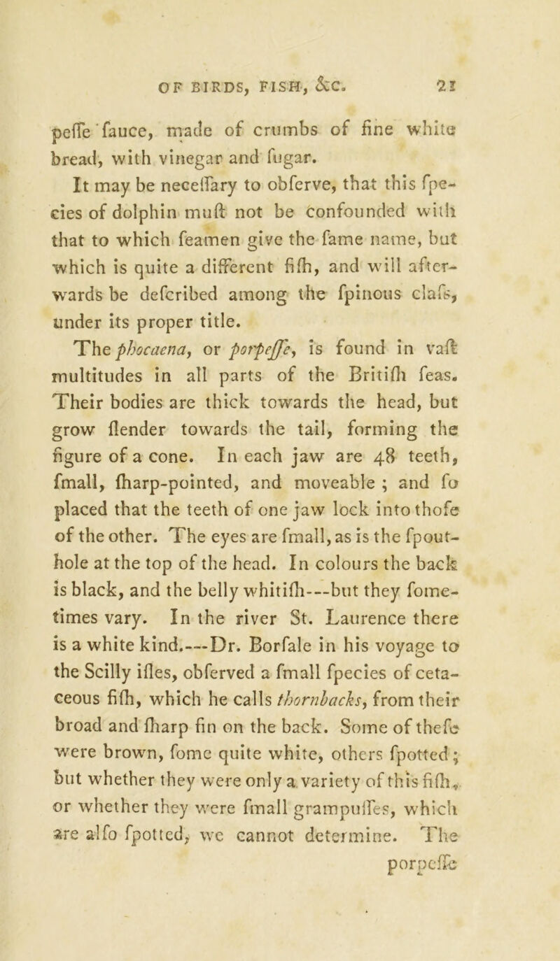 petfe'fauce, made of crumbs of fine white bread, with vinegar and fugar. It may be necelfary to obferve, that this fpe- eies of dolphin mud not be confounded with that to which feamen give the fame name, but which is quite a different fifh, and will after- wards be defcribed among the fpinous clafs, under its proper title. The phocaena, or pot'peffcy is found in vad multitudes in all parts of the Britifii feas. Their bodies are thick towards the head, but grow (lender towards the tail, forming the figure of a cone. In each jaw are 48 teeth, fmall, (harp-pointed, and moveable ; and fo placed that the teeth of one jaw lock into thofe of the other. The eyes are fmall, as is the fpout- hole at the top of the head. In colours the back is black, and the belly whitilh—but they fome- times vary. In the river St. Laurence there is a white kind.—Dr. Borfale in his voyage to the Scilly ides, cbferved a fmall fpecies of ceta- ceous fifh, which he calls thornbachs, from their broad and (harp fin on the back. Some of thefc were brown, fome quite white, others fpotted; but whether they were only a variety of this fifh, or whether they were fmall grampulfes, which are alfo fpotted, we cannot determine. The porpede