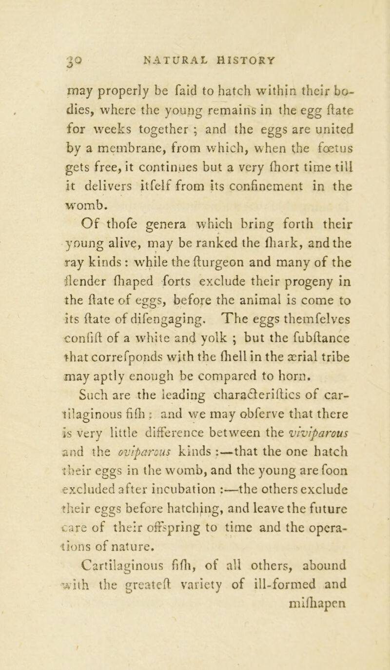 may properly be faid to hatch within their bo- dies, where the young remains in the egg hate for weeks together ; and the eggs are united by a membrane, from which, when the foetus gets free, it continues but a very fhort time till it delivers itfelf from its confinement in the womb. Of thofe genera which bring forth their young alive, may be ranked the iliark, and the ray kinds: while thefturgeon and many of the llender fhaped forts exclude their progeny in the flate of eggs, before the animal is come to its (late of difengaging. The eggs themfelves confifl of a white and yolk ; but the fubftance that correfponds with the fhell in the aerial tribe may aptly enough be compared to horn. Such are the leading characlerillics of car- tilaginous fifh : and we may obferve that there is very little difference between the viviparous and the oviparous kinds :—that the one hatch their eggs in the womb, and the young are foon excluded after incubation :—the others exclude their eggs before hatching, and leave the future care of their offspring to time and the opera- tions of nature. Cartilaginous fifh, of all others, abound with the greatefl variety of ill-formed and milliapen