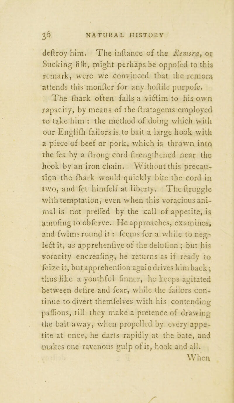 deftroy him. The inftance of the Remora, or Slicking fifti, might perhaps.be oppofed to this remark, were we convinced that the remora attends this monfter for any hoftile purpofe. The fhark often falls a victim to his own rapacity, by means of the llratagems employed to take him : the method of doing which with our Englifh faiiors is. to bait a large hook with a piece of beef or pork, which is thrown into the fea by a Ifrong cord hrengthened near the hook by an iron chain. Without this precau- tion the fhark would quickly bite the cord in two, and fet himfelf at liberty. Theffrugglc with temptation, even when this voracious ani- mal is not preffed by the call of appetite, is amufing to obferve. Ke approaches, examines, and fivims round it : feems for a while to neg- !e£f it, as apprehenfive of the delufion ; but his veracity encreafing, he returns as if ready to feize it, butapprehenlion again drives him back; thus like a youthful firmer, he keeps agitated between defire and fear, while the faiiors con- tinue to divert themfelves with his contending paflions, till they make a pretence of drawing the bait away, when propelled by every appe- tite at once, he darts rapidly at the bate, and makes one ravenous gulp of it, hook and all. When