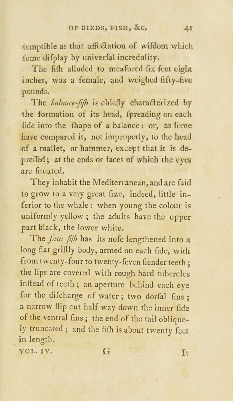 vemptible as that affeCtation of wifdom which fome difplay by univerfal incredulity. The fifh alluded to meafurcd fix feet eight inches, was a female, and weighed fifty-five The balance-fijh is chiefly characterized by the formation of its head, fpreading on each fide into the fhape of a balance: or, as fome have compared it, not improperly, to the head of a mallet, or hammer, except that it is de- preffed; at the ends or faces of which the eyes are fituated. They inhabit the Mediterranean, and are faid to grow to a very great fize, indeed, little in- ferior to the whale : when young the colour is uniformly yellow ; the adults have the upper part black, the lower white. The Jaw fijh has its nofe lengthened into a long flat griflly body, armed on each fide, with from twenty-four to twenty-feven flender teeth ; the lips are covered with rough hard tubercles infiead of teeth ; an aperture behind each eye for the difeharge of water; two dorfal fins; a narrow flip cut half way down the inner fide of the ventral fins ; the end of the tail oblique- ly truncated ; and the fifh is about twenty feet in length. VOL. IV. G It