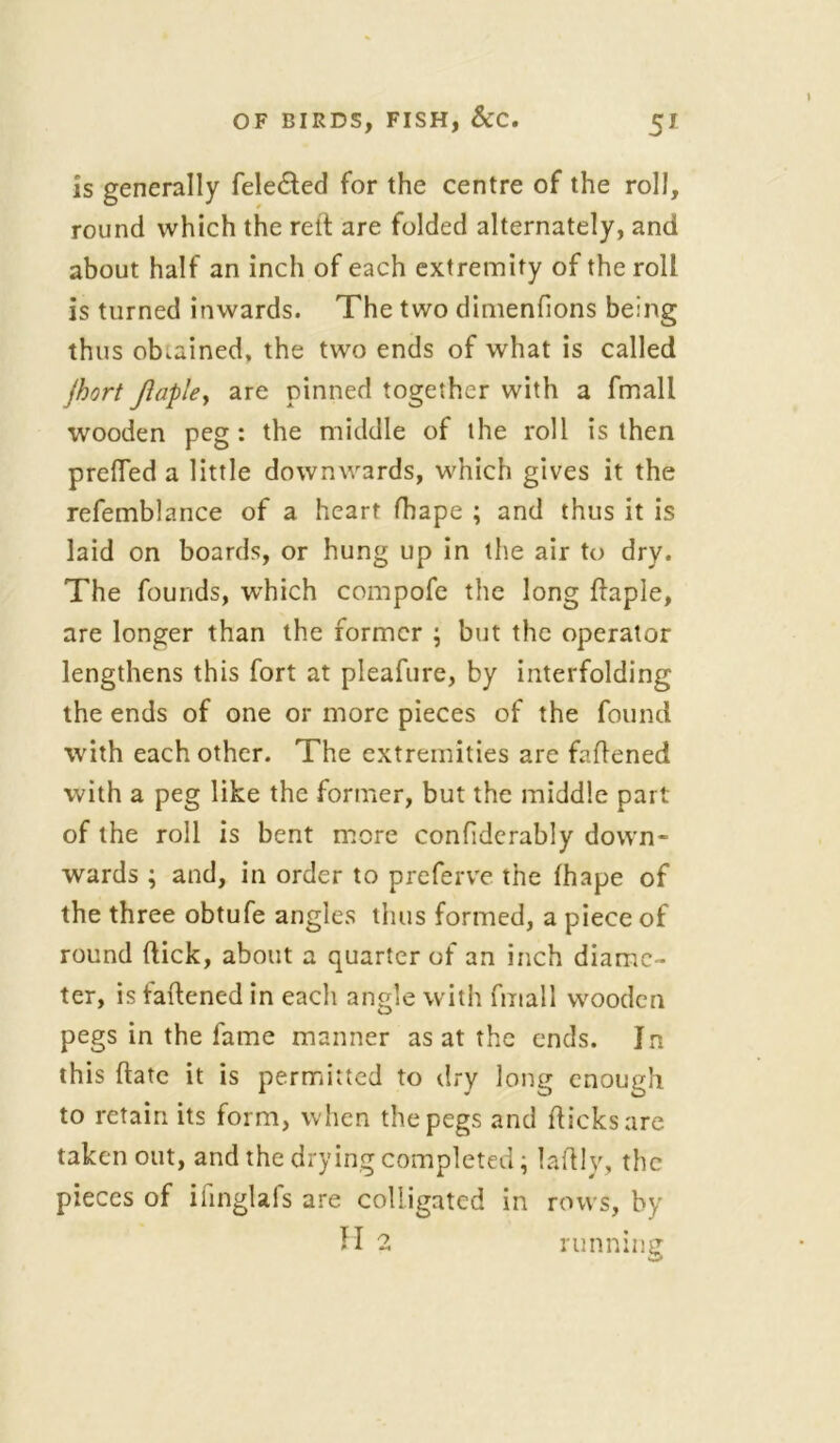 is generally fele&ed for the centre of the roll, round which the relt are folded alternately, and about half an inch of each extremity of the roll is turned inwards. The two dimenfions being thus obtained, the two ends of what is called jhort Jlaple, are pinned together with a fmall wooden peg: the middle of the roll is then prefled a little downwards, which gives it the refemblance of a heart fhape ; and thus it is laid on boards, or hung up in the air to dry. The founds, which compofe the long Aaple, are longer than the former ; but the operator lengthens this fort at pleafure, by interfolding the ends of one or more pieces of the found with each other. The extremities are fattened with a peg like the former, but the middle part of the roll is bent more confiderably down- wards ; and, in order to preferve the (hape of the three obtufe angles thus formed, a piece of round ftick, about a quarter of an inch diame- ter, is fattened in eacli angle with fmall wooden pegs in the fame manner as at the ends. In this ftatc it is permitted to dry long enough to retain its form, when the pegs and flicks are taken out, and the drying completed; lattly, the pieces of iiinglafs are colligated in rows, by H 2 running