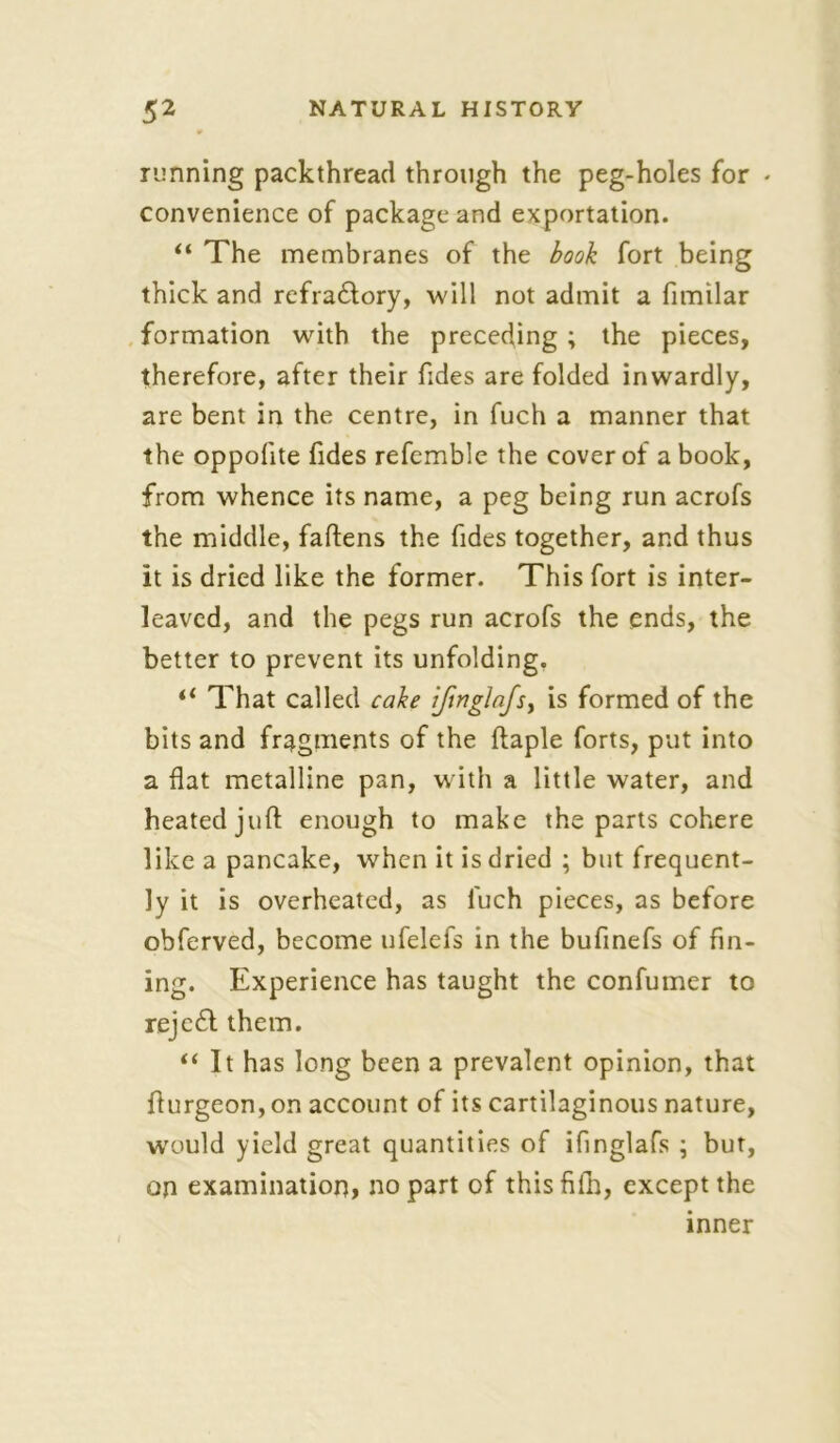 running packthread through the peg-holes for - convenience of package and exportation. “ The membranes of the book fort being thick and refra£tory, will not admit a fimilar formation with the preceding ; the pieces, therefore, after their Tides are folded inwardly, are bent in the centre, in fuch a manner that the oppofite Tides referable the cover of a book, from whence its name, a peg being run acrofs the middle, faftens the Tides together, and thus it is dried like the former. This Tort is inter- leaved, and the pegs run acroTs the ends, the better to prevent its unfolding. il That called cake ifmglnjs) is formed of the bits and fragments of the ftaple forts, put into a flat metalline pan, with a little water, and heated juft enough to make the parts cohere like a pancake, when it is dried ; but frequent- ly it is overheated, as fuch pieces, as before obferved, become ufelefs in the bufmefs of fin- ing. Experience has taught the confumer to rejefl them. “ It has long been a prevalent opinion, that flurgeon, on account of its cartilaginous nature, would yield great quantities of ifinglafs ; but, on examination, no part of thisfifh, except the inner