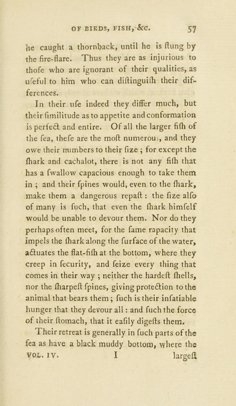 he caught a thornback, until he is flung by the fire-flare. Thus they are as injurious to thofe who are ignorant of their qualities, as ufeful to him who can diftinguith their dif- ferences. In their life indeed they differ much, but their fimilitude as to appetite and conformation is perfect and entire. Of all the larger filh of the fea, thefe are the moft numerous, and they owe their numbers to their fize ; for except the fhark and cachalot, there is not any filh that has a fwallow capacious enough to take them in ; and their fpines would, even to the (hark, make them a dangerous repaft : the fize alfo of many is fuch, that even the fhark himfelf would be unable to devour them. Nor do they perhaps often meet, for the fame rapacity that impels the fhark along the furface of the water, actuates the flat-fifhat the bottom, where they creep in fecurity, and feize every thing that comes in their way ; neither the hardeft (hells, nor the fharpeft fpines, giving protection to the animal that bears them; fuch is their infatiable hunger that they devour all: and fuch the force of their ftomach, that it eafily digefts them. Their retreat is generally in fuch parts of the fea as have a black muddy bottom, where the Vox-, iy. I larged