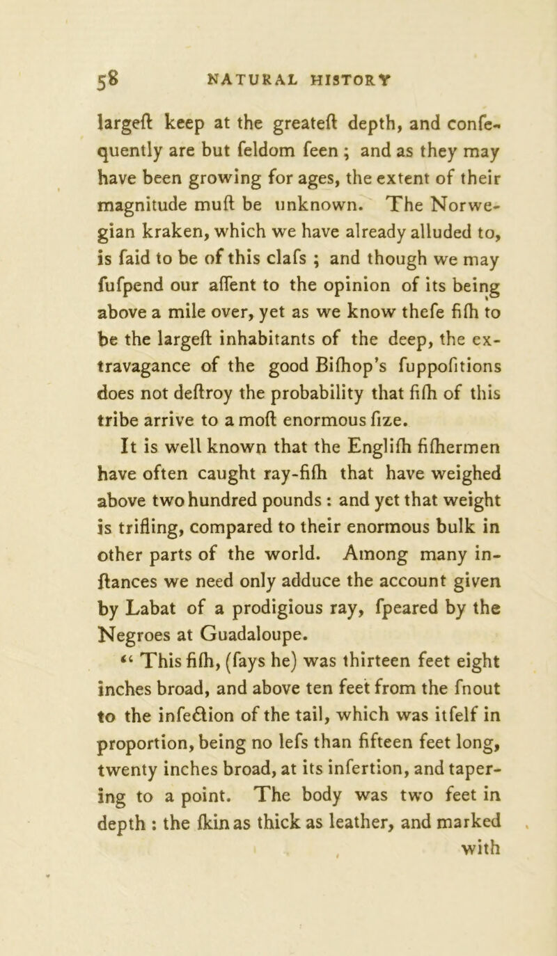 larged keep at the greated depth, and confe- quently are but feldom feen ; and as they may have been growing for ages, the extent of their magnitude mud be unknown. The Norwe- gian kraken, which we have already alluded to, is faid to be of this clafs ; and though we may fufpend our affent to the opinion of its being above a mile over, yet as we know thefe fifh to be the larged inhabitants of the deep, the ex- travagance of the good Bifhop’s fuppofitions does not dedroy the probability that fifh of this tribe arrive to a mod enormous frze. It is well known that the Englilh fifhermen have often caught ray-fifh that have weighed above two hundred pounds : and yet that weight is trifling, compared to their enormous bulk in other parts of the world. Among many in- dances we need only adduce the account given by Labat of a prodigious ray, fpeared by the Negroes at Guadaloupe. “ This fifh, (fays he) was thirteen feet eight inches broad, and above ten feet from the fnout to the infe&ion of the tail, which was itfelf in proportion, being no lefs than fifteen feet long, twenty inches broad, at its infertion, and taper- ing to a point. The body was two feet in depth : the fkinas thick as leather, and marked with