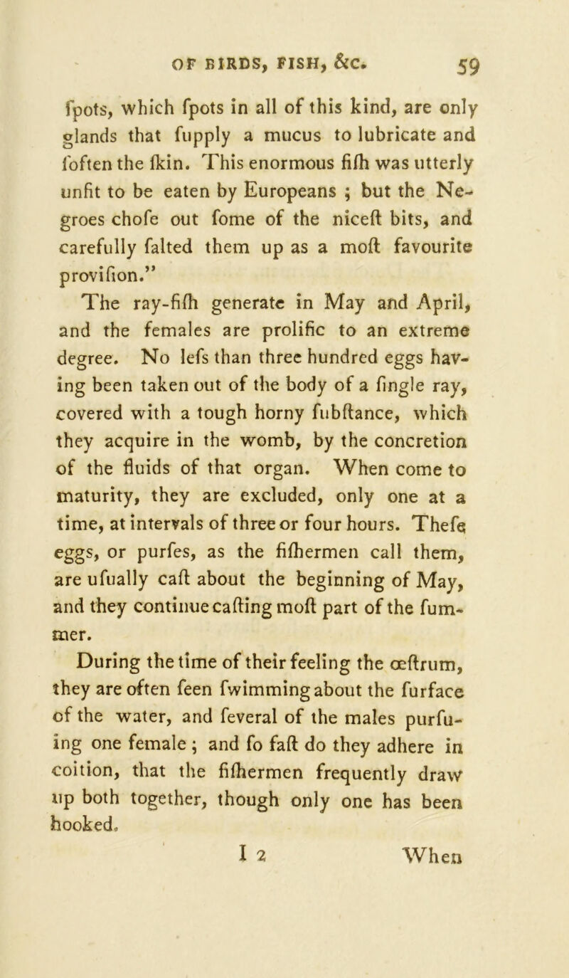 fpots, which fpots in all of this kind, are only glands that fupply a mucus to lubricate and foften the fkin. This enormous fifh was utterly unfit to be eaten by Europeans ; but the Ne- groes chofe out fome of the niceft bits, and carefully halted them up as a moft favourite provifion.” The ray-fifh generate in May and April, and the females are prolific to an extreme degree. No lefs than three hundred eggs hav- ing been taken out of the body of a fingle ray, covered with a tough horny fubftance, which they acquire in the womb, by the concretion of the fluids of that organ. When come to maturity, they are excluded, only one at a time, at intervals of three or four hours. Thefq eggs, or purfes, as the fifhermen call them, are ufually cart: about the beginning of May, and they continue carting moft part of the fum- tner. During the time of their feeling the oeftrum, they are often feen fwimming about the furface of the water, and feveral of the males purfu- ing one female ; and fo fart do they adhere in coition, that the fifhermen frequently draw up both together, though only one has been hooked. When